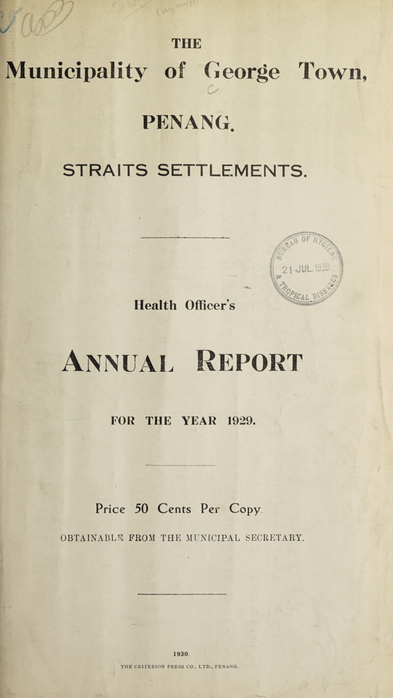 THE Municipality of Ceorge Town, PENANG. STRAITS SETTLEMENTS. Health Officer’s Annual Report FOR THE YEAR 1929. Price 50 Cents Per Copy. OBTAINABLE FROM THE MUNICIPAL SECRETARY. 1930 THE CRITERION PRESS CO., LTD., PENANG.