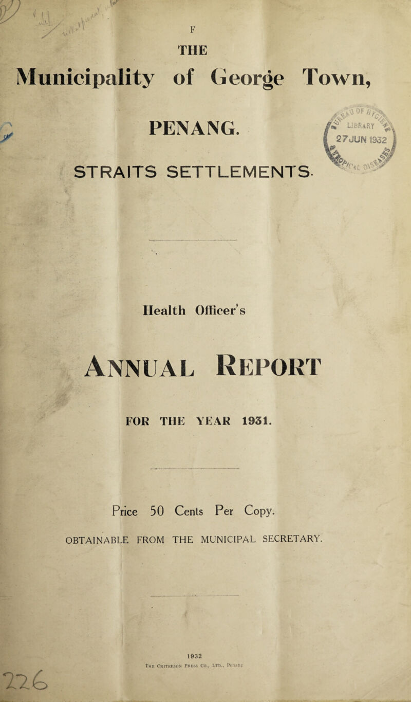 v^V ✓ THE Municipality of (jeorde Town, y PENANG. STRAITS SETTLEMENTS S& OF #>y ■7j±y L/>:\ LIBRARY 27JUN 1932 | w. &£ t^cu o-&W Health Officer’s Annual Report FOR THE YEAR 1931. Price 50 Cents Per Copy. OBTAINABLE FROM THE MUNICIPAL SECRETARY. 1932 The Criterion Press Co., Ltd.. Pettis: