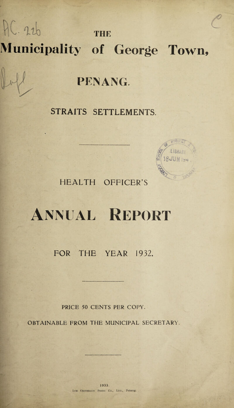 THE pC ait Municipality of George Town PENANG. STRAITS SETTLEMENTS. HEALTH OFFICER’S Annual Report FOR THE YEAR 1932. PRICE 50 CENTS PER COPY. OBTAINABLE FROM THE MUNICIPAL SECRETARY. %• 1933. litE Criterion Press Co., Lto., Penang.