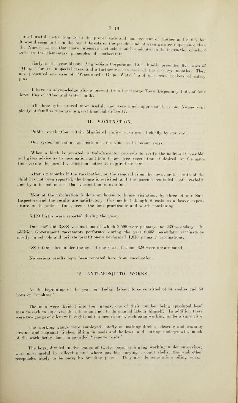 spread useful mst,as to the proper rare and management of mother and child, hut  Seel tH, 1,1 tl,e hest ltelests people, and of eveu (.renter importance than the Nurses work, that more intensive methods ..Id he adopted in the instruction of school Mi?Is in the elementary principles of motliereratT. Karly in tlie year Messrs. A no],,-Siam Corporation Ltd., kindly presented five cases or “Glaxo” for use in special cases, and a further case in each of the last two months. They also presented one case of “Woodward’s Gripe Water” and one cross packets of safety pins. I have to acknowledge also a present from the Georoe Town Dispensary Ltd., of four dozen tins of “Cow and (fate” milk. AH these gifts proved most useful, and were much appreciated, as our Nurses visit plenty of families who are in great financial difficulty. 11. VACCINATION. Public vaccination within Municipal limits is performed chiefly by our staff. Our system of infant vaccination is the same as in recent years. When a birth is reported, a Sub-Inspector proceeds to verify the address if possible, and gives advice as to vaccination and how to get free vaccination if desired, at the same time giving the formal vaccination notice.as required by law. After six months if the vaccination, or the removal from the town, or the death of the child has not been reported, the house is revisited and the parents reminded, both verbally and by a formal notice, that vaccination is overdue. Most of the vaccination is done on house to house visitation, by three of our Sub- Inspectors and the results are satisfactory: this method though it costs us a heavy expen¬ diture in Inspector's time, seems the best practicable and worth continuing. 5,120 births were reported during the year. Our staff did 3,838 vaccinations of which 3,59b were primary and 23b secondary. In addition Government vaccinators performed during the year 6,403 secondary vaccinations mostly in schools and private practitioners performed 1,013 primary vaccinations. 688 infants died under the age of one year of whom 628 were unvaccinated. No serious results have been reported here from vaccination. 12. ANTI -MOSQUITO WORKS. At the beginning of the year our Indian labour force consisted of 64 coolies and 60 boys or “chokras”. The men were divided into four gangs, one of their number being appointed head man in each to supervise the others and not to do manual labour himself. In addition there were two gangs of oilers with eight and ten men in each, each gang working under a supervisor The working gangs were employed chiefly on making ditches, clearing and training streams and stagnant ditches, filling in pools and hollows, and cutting undergrowth, much of the work being done on so-called “reserve roads”. The hoys, divided in five gangs of twelve hoys, each gang working under supervisor, were most useful in collecting and where possible burying coconut shells, tins and other receptacles likely to he mosquito breeding places, t hey also do some minor oiling work.