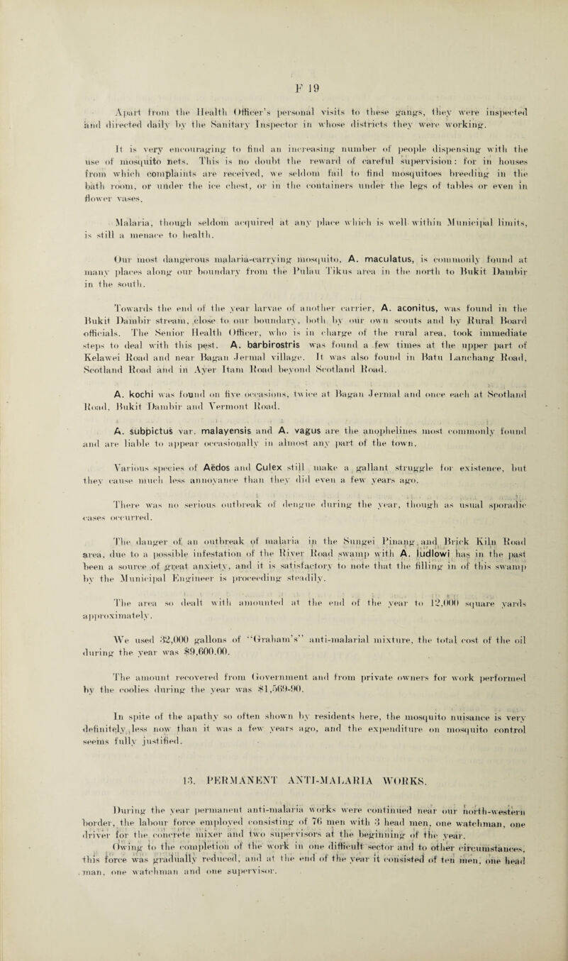 Apart from the Health Officer’s personal visits to these gang's, they were inspected ami directed daily by the Sanitary Inspector in whose districts they were working. It is very encouraging to find an increasing number of people dispensing with the use of mosquito nets. This is no doubt the reward of careful supervision: for in houses from which complaints are received, we seldom fail to find mosquitoes breeding in the bath room, or under the ice chest, or in the containers under the legs of tables or even in flower vases. Malaria, though seldom acquired at any place which is well within Municipal limits, is still a menace to health. Our most dangerous malaria-carrying mosquito, A. maculatus, is commonly found at many places along our boundary from the Pulau Tikus area in the north to Bukit Dambir in the south. Towards the end of the year larvae of another carrier, A. aconitus, was found in the Bukit Dambir stream, close to our boundary, both by our own scouts and by Rural Board officials. The Senior Health Officer, who is in charge of the rural area, took immediate steps to deal with this pt?st. A. barbirostris was found a .few times at the upper part of Kelawei Road and near Bagan dermal village. R was also found in Batu Lanehang Road, Scotland Road and in Ayer Itani Road beyond Scotland Road. A. kochi was found on five occasions, twice at Bagan dermal and once each at Scotland Road, Bukit Dambir and Vermont Road. A. subpictus var. malayensis and A. vagus are the anophelines most commonly found and are liable to appear occasionally in almost any part of the town. Various species of Aedos and Culex still make a gallant struggle for existence, but they cause much less annoyance than they did even a few years ago. X l : • ;. I , \, k , t. • \ , l' it There was no serious outbreak of dengue during the year, though as usual sporadic cases occurred. The danger of an outbreak of malaria in the Sungei Pinang.and Brick Kiln Road area, due to a possible infestation of the River Road swamp with A. ludlowi has in the past been a source of great anxiety, and it is satisfactory to note that the filling in of this swamp by the Municipal Engineer is proceeding steadily. ‘ ' • ■ ' i ‘ The area so dealt with amounted at the end of the year to 12,000 square yards approximately. We used 32,000 gallons of “(rraham’s” anti-malarial mixture, the total cost of the oil during the year was $9,600.00. The amount recovered from Government and from private owners for work performed by the coolies during the year was $1,569-90. In spite of the apathy so often shown by residents here, the mosquito nuisance is very definitely ,less now than it was a few years ago, and the expenditure on mosquito control seems fully justified. 13. PERMANENT ANTI-MALARIA WORKS. During the year permanent anti-malaria works were continued near our north-western border, the labour force employed consisting of 76 men with 3 head men. one watchman, one driver for the concrete mixer and two supervisors at the beginning of the year. Owing to the completion of the work in one difficult sector and to other circumstances, this force was gradually reduced, and at the end of the year it consisted of ten men. one head man, one watchman and one supervisor.