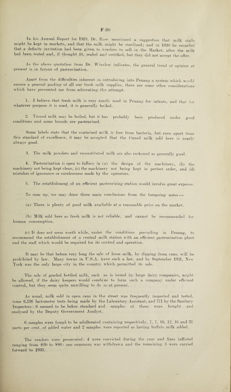 Ill Ill's Annual Report for 1919, J)r. Rose mentioned a suggestion that milk stalls might he kept in markets, and that the milk might he sterilized; and iii 1920 he recorded that a definite invitation had been given to vendors to sell in the Market, after the milk had been, tested and, if thought fit, sealed and certified, hut they did not accept the offer. As the above quotation from I)r. Winslow indicates, present is in favour of pasteurization. the general trend of opinion at Apart from the difficulties inherent in introducing into Penang a system which would ensure a general pooling of all our fresh milk supplies, there are some other considerations which have prevented me from advocating the attempt. 1. I believe that fresh milk is very rarely used in Penang for infants, and that for whatever purpose it is used, it is generally boiled. 2. Tinned milk may he boiled, hut it has probably been produced under good conditions and some brands are pasteurized. Some labels state that the contained milk is free from bacteria, but even apart from this standard of excellence, it may be accepted that the tinned milk sold here is nearlv always good. 3. The milk powders and reconstituted milk are also reckoned as generally good. 4. Pasteurization is open to fallacy in (a) the design of the machinery, (b) the machinery not being kept clean, (c) the machinery not being kept in perfect order, and (d) mistakes of ignorance or carelessness made by the operators. 5. The establishment of an efficient pasteurizing station would involve great expense. To sum up, we may draw three main conclusions from the foregoing notes:— (a) There is plenty of good milk available at a reasonable price on the market. (b) Milk sold here as fresh milk is not reliable, and cannot be recommended for human consumption. (c) It does not seem worth while, under the conditions prevailing in Penang, to recommend the establishment of a central milk station with an efficient pasteurization plant and the staff which would be required for its control and operation. It may be that before very long the sale of loose milk, by dipping from cans, will be prohibited by law. Many towns in T.S.A. have such a law, and by September 1931, New York was the only large city in the country which permitted its sale. The sale of graded bottled milk, such as is issued by large dairy companies, might be allowed, if the dairy keepers would combine to form such a company under efficient control, but they seem quite unwilling to do so at present. As usual, milk sold in open cans in the street was frequently inspected and tested, some G, 11 f> lactometer tests being made by the Laboratory Assistant, and 771 by the Sanitary Inspectors: 8 seemed to be below standard and samples of these were bought and analysed by the Deputy Government Analyst. 6 samples were found to be adulterated containing respectively, 7, 7, 10, 12, Hi and 31 parts per cent, of added water and 2 samples were reported as having buffalo.milk added. The vendors were prosecuted: 4 were convicted during the year and fines inflicted ranging from $30 to $80: one summons was withdrawn and the remaining 3 were carried forward to 1933.