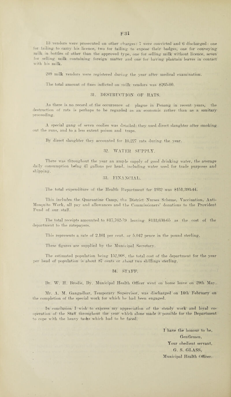 F31 13 vendors were prosecuted on other charges: 7 were convicted and G discharged : one Tor failing to carry his licence, two for failing to expose their badges, one for conveying milk in bottles of other than the approved type, one for selling milk without licence, seven for selling milk containing foreign matter and one for having plantain leaves in contact with his milk. 209 milk vendors were registered during the year after medical examination. 1 he total amount of fines inflicted on milk vendors was $2G5-00. 31. DESTRUCTION OF RATS. As there is no record of the occurrence of plague in Penang in recent years, the destruction of rats is perhaps to be regarded as an economic rather than as a sanitary proceeding. A special gang of seven coolies was detailed: they used direct slaughter after smoking- out tlie runs, and to a less extent poison and traps. Rv direct slaughter they accounted for 10,227 rats during the year. 32. WATER SUPPLY. There was throughout the vear an ample supplv of good drinking water, the average daily consumption being 47 gallons per head, including water used for trade purposes and sh ipping. 33. FINANCIAL. The total expenditure of the Health Department for 1932 was $151,393-44. This includes the Quarantine Camp, the District Nurses Scheme, Vaccination, Anti- Mosquito Work, all pay and allowances and the Commissioners’ donations to the Provident Fund of our staff. The total receipts amounted to $17,762-“9 leaving $133,630-65 as the cost of the department to the ratepayers. This represents a rate of 2.101 per cent, or 5.042 pence in the pound sterling. These figures are supplied by the Municipal Secretary. The estimated population being 152,903, the total cost of the department for the year per head of population is about 87 cents or about two shillings sterling. 34. STAFF. Dr. W. H. Brodie, Dy. Municipal Health Officer went on home leave on 29th May. Mr. A. M. Gan gadhar, Temporary Supervisor, was discharged on 14th February on the completion of the special work for which lie had been engaged. In conclusion 1 wish to express my appreciation of the steady work and loyal co¬ operation of the Staff throughout the year vliich alone made it possible for the Department, to cope with the heavy tasks which had to be faced. I have the honour to be, Gentlemen, Your obedient servant, G. S. GLASS, Municipal Health Officer.