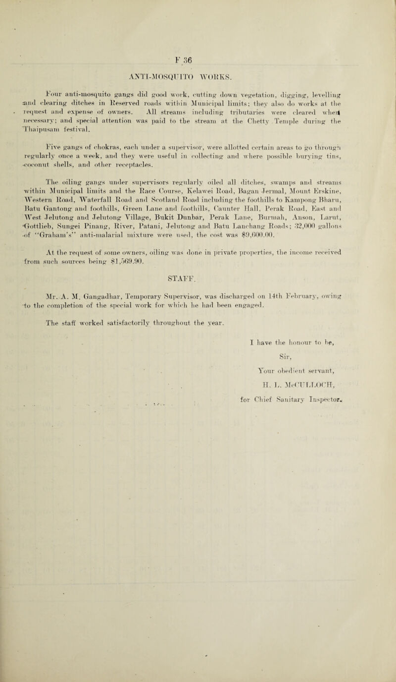 ANTI-MOSQUI TO W(.)R TvS. Tour anti-mosquito gangs did good work, cutting down vegetation, digging, levelling .-and clearing ditches in Reserved roads within Municipal limits; they also do works at the request and expense of owners. All streams including tributaries were cleared wheit necessary; and special attention was paid to the stream at the Chetty Temple during the Thaipusam festival. Five gangs of chokras, each under a supervisor, were allotted certain areas to go through regularly once a week, and they were useful in collecting and where possible burying tins, -coconut shells, and other receptacles. The oiling gangs under supervisors regularly oiled all ditches, swamps and streams within Municipal limits and the Race Course, Ivelawei Road, Ragan Jermal, Mount Erskine, Western Road, Waterfall Road and Scotland Road including the foothills to Kampong Bharu, Batu Gantong and foothills, Green Lane and foothills. Gaunter Hall, Perak Road, East and West .Telutong and Jelutong Village, Bukit Dunbar, Perak Lane, Burmah, Anson, Larut, 'Gottlieb, Sungei Pinang, River, Patani, Jelutong and Batu Lanehang Roads; *32,000 gallons •of “Graham’s” anti-malarial mixture were used, the cost was $0,600.00. At the request of some owners, oiling was done in private properties, the income received from such sources being $1,569.90. STAFF. Mr. A. M. Gangadhar, Temporary Supervisor, was discharged on 14th February, owing do the completion of the special work for which he had been engaged. The staff worked satisfactorily throughout the year. I have the honour to he, Sir, Your obedient servant, FI. L. MeCULLOCH, for Chief Sanitary Inspector.