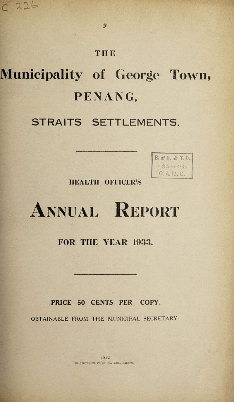 Municipality of George Town PENANG, STRAITS SETTLEMENTS. HEALTH OFFICER’S Report FOR THE YEAR 1933. PRICE 50 CENTS PER COPY. OBTAINABLE FROM THE MUNICIPAL SECRETARY. 1 933 The Criterion Press Co., Ltd., Penang.