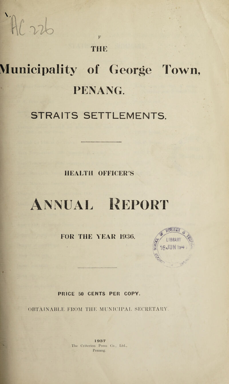 F Till Municipality of George Town PENANG. STRAITS SETTLEMENTS. HEALTH OFFICER'S Annual Report FOR THE YEAR 1936. PRICE 50 CENTS PER COPY. OBTAINABLE FROM THE MUNICIPAL SECRETARY. 1937 The Criterion Press Co., Ltd., Penang.