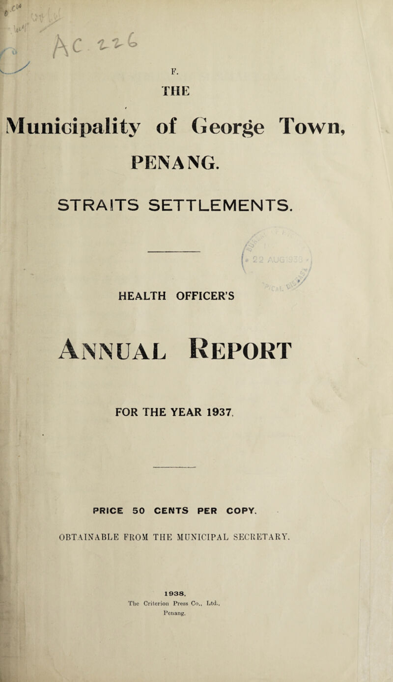 Municipality of (George Town PENANG. STRAITS SETTLEMENTS. HEALTH OFFICER’S Annual Report FOR THE YEAR 1937. PRICE 50 CENTS PER COPY. OBTAINABLE FROM THE MUNICIPAL SECRETARY. 1938. The Criterion Press Co., Ltd., Penang.