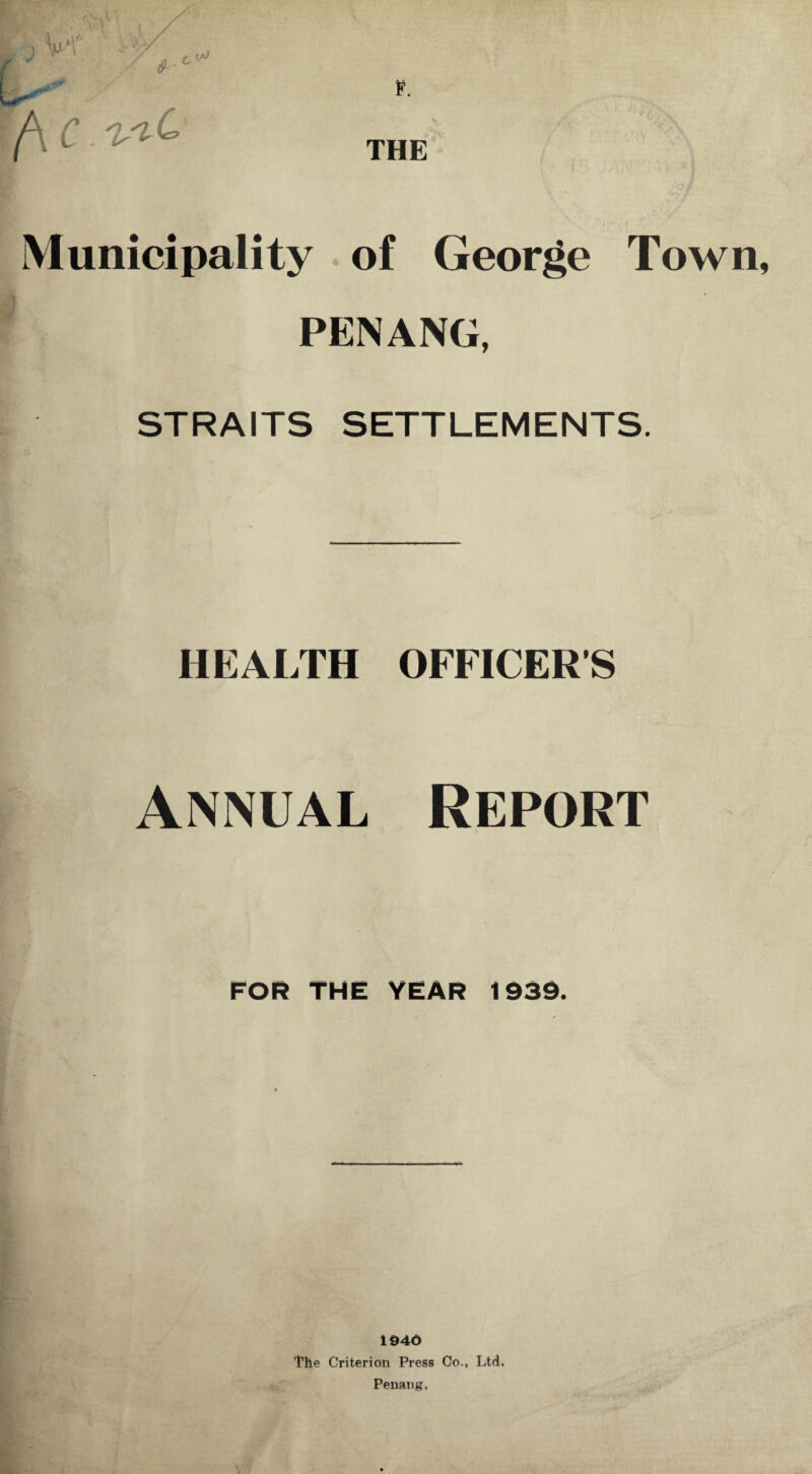 r/\ c. ^ THE Municipality of George Town, PENANG, STRAITS SETTLEMENTS. HEALTH OFFICERS Annual Report FOR THE YEAR 1939. 1946 The Criterion Press Co., Ltd. Penang,