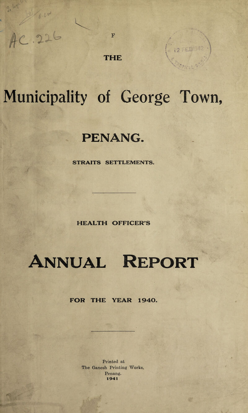 THE { i2 r-'EB‘ i s w Municipality of George Town, PENANG. STRAITS SETTLEMENTS. HEALTH OFFICER’S Annual Report FOR THE YEAR 1940. Printed at The Ganesh Printing Works, Penang.