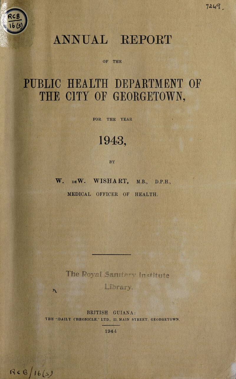 OF THE PUBLIC HEALTH DEPARTMENT OF THE CITY OF GEORGETOWN, FOR THE YEAR 1943 BY W. deW. WISHART, M.B., D.P.H., MEDICAL OFFICER OF HEALTH. The Roys! Sanitary institute S J BRITISH GUIANA: TBE “.DAILY CHRONICLE,” LTD,, 23, MAIN STREET, GEORGETOWN, 1944