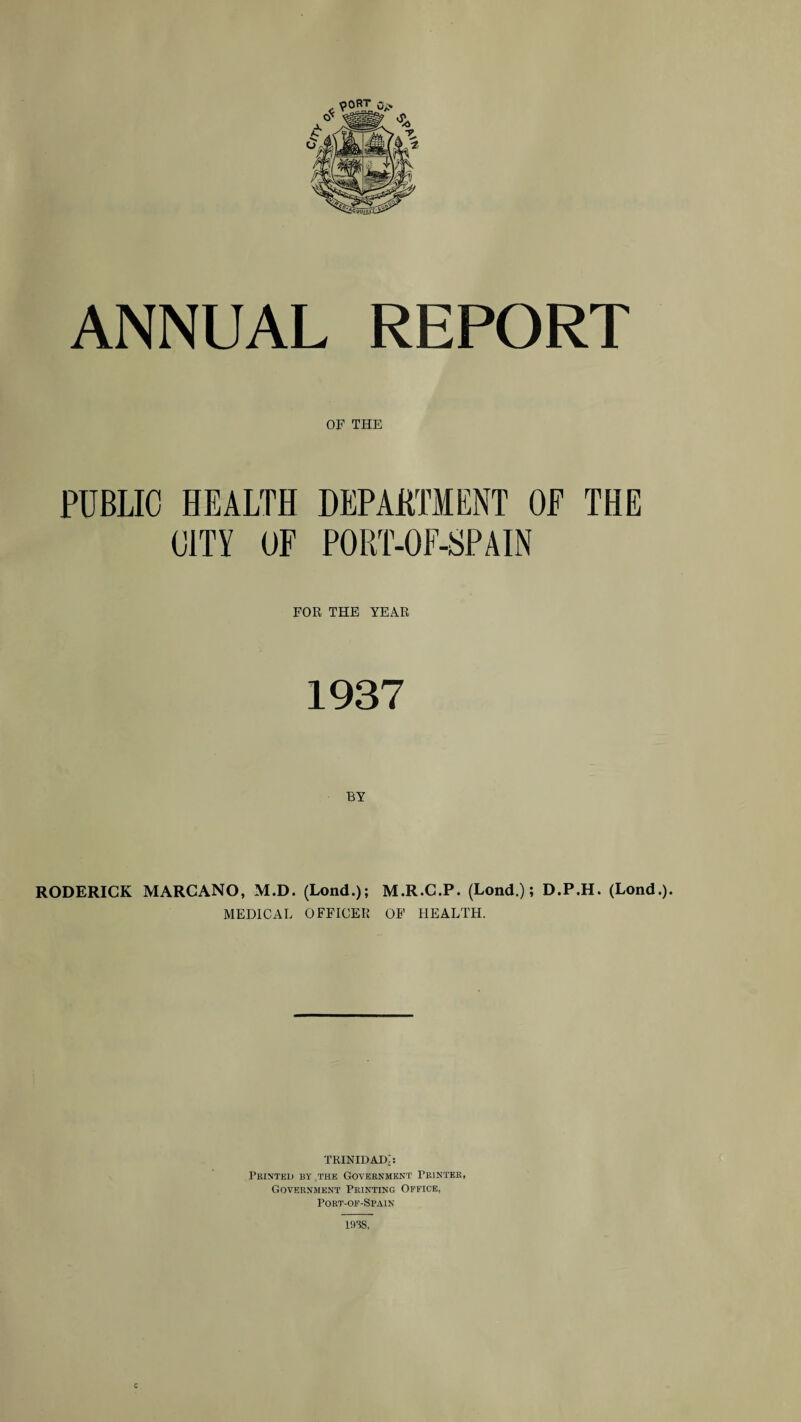 ANNUAL REPORT OF THE PUBLIC HEALTH DEPAHTMENT OF THE CITY OF PORT-OF-SPAIN FOR THE YEAR 1937 BY RODERICK MARCANO, M.D. (Lond.); M.R.C.P. (Lond.); D.P.H. (Lond.). MEDICAL OFFICER OP HEALTH. tkinidad;: Pkinted by thk Government Peintbe, Government Printing Office, Port-of-Sp.vin lass. c