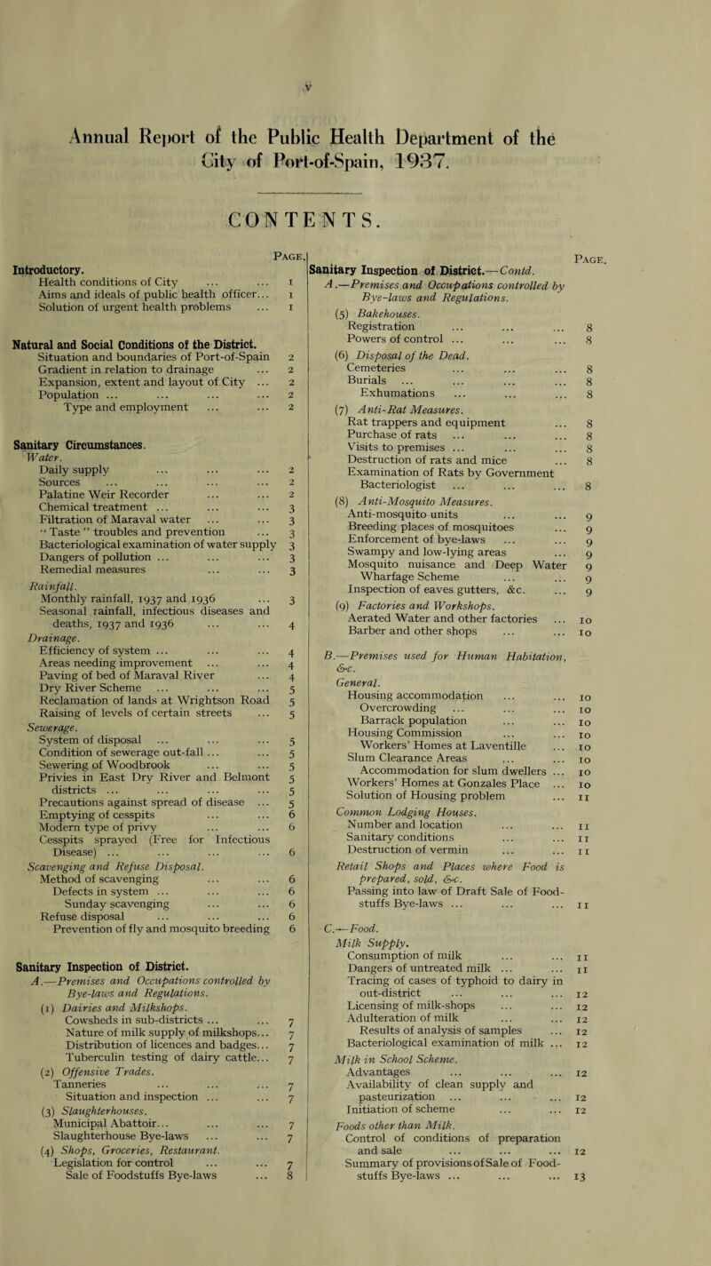 Annual Report o{ the Public Health City of Port-of-Spain, Department of the 1937. CONTENTS. Introductory. Health conditions of City Aims and ideals of public health officer... Solution of urgent health problems Page, Natural and Social Conditions of the District. Situation and boundaries of Port-of-Spain 2 Gradient in relation to drainage ... 2 Expansion, extent and layout of City ... 2 Population ... ... ... ... 2 Type and employment ... ... 2 Sanitary Circumstances. Water. Daily supply Sources Palatine Weir Recorder Chemical treatment ... Filtration of Maraval water “ Taste ” troubles and prevention Bacteriological examination of water supply Dangers of pollution ... Remedial measures Rainfall. Monthly rainfall, 1937 1936 Seasonal rainfall, infectious diseases and deaths, 1937 1936 Drainage. Efficiency of system ... Areas needing improvement Paving of bed of Maraval River Dry River Scheme Reclamation of lands at Wrightson Road Raising of levels of certain streets Sewerage. System of disposal Condition of sewerage out-fall ... Sewering of Woodbrook Privies in East Dry River and Belmont districts ... Precautions against spread of disease Emptying of cesspits Modern type of privy Cesspits sprayed (Free for Infectious Disease) ... Scavenging and Refuse Disposal. Method of scavenging Defects in system ... Sunday scavenging Refuse disposal Prevention of fly and mosquito breeding Sanitary Inspection of District. A.—Premises and Occupations controlled by Bye-laws and Regulations. (1) Dairies and Milkshops. Cowsheds in sub-districts Nature of milk supply of milkshops. Distribution of licences and badges. Tuberculin testing of dairy cattle. (2) Offensive Trades. Tanneries Situation and inspection (3) Slaughterhouses. Municipal Abattoir... Slaughterhouse Bye-laws (4) Shops, Groceries, Restaurant. Legislation for control Sale of Foodstuffs Bye-laws 3 3 3 3 3 3 4 4 4 5 5 5 5 5 5 5 5 5 6 6 6 6 6 6 6 / 7 7 7 7 7 7 7 Sanitary Inspection of District.—Contd. A. —Premises and Occupations controlled by Bye-laws and Regulations. (5) Bakehouses. Registration Powers of control ... (6) Disposal of the Dead. Cemeteries Burials Exhumations (7) Anti-Rat Measures. Rat trappers and equipment Purchase of rats Visits to premises ... Destruction of rats and mice Examination of Rats by Government Bacteriologist (8) Anti-Mosquito Measures. Anti-mosquito units Breeding places of mosquitoes Enforcement of bye-laws Swampy and low-lying areas Mosquito nuisance and Deep Water Wharfage Scheme Inspection of eaves gutters, &c. (9) Factories and Workshops. Aerated Water and other factories Barber and other shops B. —Premises used for Human Habitation, (SrC. General. Housing accommodation Overcrowding Barrack population Housing Commission Workers’ Homes at Laventille Slum Clearance Areas Accommodation for slum dwellers Workers’ Homes at Gonzales Place Solution of Housing problem Common Lodging Houses. Number and location Sanitary conditions Destruction of vermin Retail Shops and Places ivhere Food is prepared, sold, S-c. Passing into law of Draft Sale of Food¬ stuffs Bye-laws ... C. ^Food. Milk Supply. Consumption of milk Dangers of untreated milk ... Tracing of cases of typhoid to dairy in out-district Licensing of milk-shops Adulteration of milk Results of analysis of samples Bacteriological examination of milk ... Milk in School Scheme. Advantages Availability of clean supply and pasteurization Initiation of scheme Foods other than Milk. Control of conditions of preparation and sale Summary of provisions of Sale of Food¬ stuffs Bye-laws ... Page. 8 8 8 8 8 8 8 8 8 8 9 9 9 9 9 9 9 10 lo 10 10 10 10 10 10 10 10 11 II II 11 II II 11 12 12 12 12 12 12 12 12 12 13