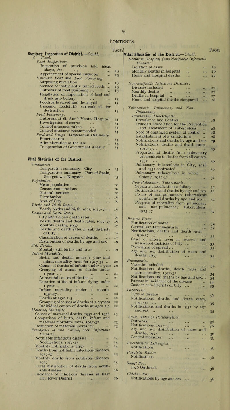 CONTENTS. Page. Sanitary Inspection of District.— C.—Food. Pood Inspectio'hs, ■inspection of provision and meat shops, &c. ... ... ... x3 Appointment of special inspector ... 13 Unsound Food and Food Poisoning. Surprising revelation ... ... 13 Menace of inefficiently tinned foods ... 13 Outbreak of food poisoning ... ... 13 Regulation of importation of food and drink into Colony Foodstuffs seized and destroyed Unsound foodstuffs surrende ed for destruction ... ... ... 13 Food Poisoning. Outbreak at St. Ann's Mental Hospital 14 Investigation of source ... ... 14 Control measures taken ... ... 14 Control measures recommended ... 14 Food and Drugs Adulteration Ordinance. Functionaries ... ... ... 14 Administration of the law ... ,.. 14 Co-operation of Government Analyst 14 Vital Statistics of the District. Summaries. Comparative summary^—City ... 13 Comparative summary—Port-of-Spain, Georgetown, Kingston ... ... 15 Population. Mean population ... ... ... 16 Census enumerations ... ... 16 Natural increase ... ... ... 16 Distribution ... ... ... 16 Area of City ... ... ... 16 Births and Birth Rates. Yearly births and birth rates, 1927-37... 16 Deaths and Death Rates. City and Colony death rates... ... r6 Yearly deaths and death rates, 1927-37 16 Monthly deaths, 1937 ... ... 17 Deaths and death rates in sub-districts of City ... ... ... ... 17 Classification of causes of deaths ... 17 Distribution of deaths by age and sex 19 Still Births. Monthly still births and rates ... 19 Infant Mortality. Births and deaths under i year and infant mortality rates for 1917-37 ... 20 Causes of deaths of infants under i year 20 Grouping of causes of deaths under I year ... ... ... ... 21 Ante-natal causes of deaths ... ... 21 Duration of life of infants dying under I year ... ... ... ... 22 Infant mortality under i month, 1930-37--- ••• 22 Deaths at ages 1-5 ... ... 22 Grouping of causes of deaths at 1-5 years 22 Individual causes of deaths at ages 1-5 22 Maternal Mortality. Causes of maternal deaths, 1937 and 1936 23 Comparison of birth, death, infant and maternal mortality rates, 1932-37 ... 23 Reduction of maternal mortality 23 Prevalence of and Control over Infectious Diseases. Notifiable infectious diseases ... ... 24 Notifications, 1927-37 ... ... 24 Monthly notifications, 1937 ••• 24 Deaths from notifiable infectious diseases, 1927-37 ••• ••• 25 Monthly deaths from notifiable diseases, 1937 ••• ••• 25 I^ocal distribution of deaths from notifi¬ able diseases ... ... ... 26 Incidence of infectious diseases in East Dry River District ... ... 26 Vital Statistics ol the District.-^ Deaths in Hospital from Notifiable Infectious Diseases. Isolation of cases Monthly deaths in hospital Home and Hospital deaths Non-notifiable Infectious Diseases. Diseases included Monthly deaths Deaths in hospital Home and hospital deaths compared Tuberculosis—Pulmonary and Non- Pulmonary. Pulmonary Tuhercvilosis. Prevalence and Control Trinidad Association for the Prevention and Treatment of Tuberculosis Need of organized system of control ... Establishment of a sanatorium Notifications and deaths by age and sex Notifications, deaths and death rates 1918-37... Proportion of deaths from pulmonary tuberculosis to deaths from all causes, 1937 ••• Pulmonary tuberculosis in City, 1918 and 1937 contrasted Pulmonary tuberculosis in whole Colony, 1917-37 ••• Non-Pulmonary Tuberculosis. Separate classification a fallacy Notifications and deaths by age and sex Fo ms of non-pulmonary tuberculosis notified and deaths by age and sex... Progress of mortality from pulmonary and non-pulmonary tuberculosis, 1923-37 Enteric Fever. Purification of water... General sanitary measures Notifications, deaths and death rates 1918-37 ... Cases of enteric fever in sewered and unsewered districts of City ... Prevention of spread ... Age and sex distribution of cases and deaths, 1937 Pneumonia. Varieties included Notifications, deaths, death rates and case mortality, 1922-37 Notifications and deaths by age and sex... Factors in incidence of the disease Cases in sub-districts of City ... Diphtheria. Type of disease Notifications, deaths and death rates, 1917-37 ••• Notifications and deaths in 1937 by age and sex Acute Anterior Poliomyelitis. Outbreak Notifications, 1927-37 Age and sex distribution of cases and deaths, 1937 Control measures Encephalitis Lethargica. Notifications Paralytic Rabies. Notifications Small Pox. 1926 Outbreak Chicken Pox. Notifications by age and sex ... Page 26 26 27 27 27 27 28 28 28 28 28 29 29 30 30 31 31 31 32 32 32 32 33 33 33 33 34 34 34 34 35 35 35 35 36 36 36 36 36 3d 3d 36
