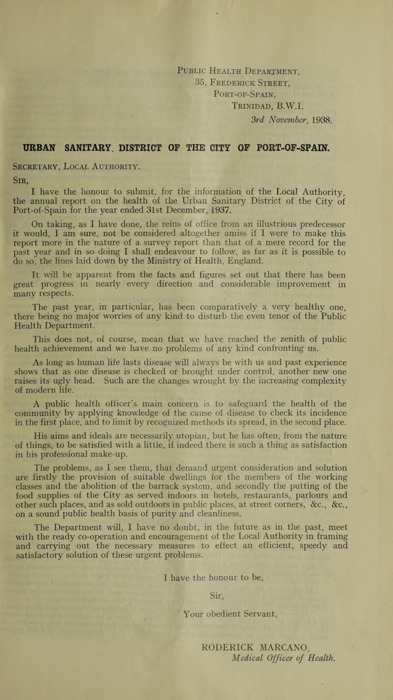 Public Health Department, 35, Frederick Street, Port-of-Spain, Trinidad, B.W.I. ?>rd November, 1938. URBAN SANITARY. DISTRICT OF THE CITY OP PORT-OF-SPAIN. Secretary, Local Authority. Sir, I have the honour to submit, for the information of the Local Authority, the annual report on the health of the Urban Sanitary District of the City of Port-of-Spain for the year ended 31st December, 1937. On taking, as I have done, the reins of office from an illustrious predecessor it would, I am sure, not be considered altogether amiss if I were to make this report more in the nature of a survey report than that of a mere record for the past year and in so doing I shall endeavour to follow, as far as it is possible to do so, the lines laid down by the Ministry of Health, England. It will be apparent from the facts and figures set out that there has been great progress in nearly every direction and considerable improvement in many respects. The past year, in particular, has been comparatively a very healthy one, there being no major worries of any kind to disturb the even tenor of the Public Health Department. This does not, of course, mean that we have reached the zenith of public health achievement and we have no problems of any kind confronting us. As long as human life lasts disease will always be with us and past experience shows that as one disease is checked or brought under control, another new one raises its ugly head. Such are the changes wrought by the increasing complexity of modern life. A public health officer’s main concern is to safeguard the health of the community by applying knowledge of the cause of disease to check its incidence in the first place, and to limit by recognized methods its spread, in the second place. His aims and ideals are necessarily utopian, but he has often, from the nature of things, to be satisfied with a little, if indeed there is such a thing as satisfaction in his professional make-up. The problems, as I see them, that demand urgent consideration and solution are firstly the provision of suitable dwellings for the members of the working classes and the abolition of the barrack system, and secondly the putting of the food supplies of the City as served indoors in hotels, restaurants, parlours and other such places, and as sold outdoors in public places, at street corners, &c., &c., on a sound public health basis of purity and cleanliness. The Department will, I have no doubt, in the future as in the past, meet with the ready co-operation and encouragement of the Local Authority in framing and carrying out the necessary measures to effect an efficient, speedy and satisfactory solution of these urgent problems. I have the honour to be, Sir, Your obedient Servant, RODERICK MARCANO, Medical Officer of Health.