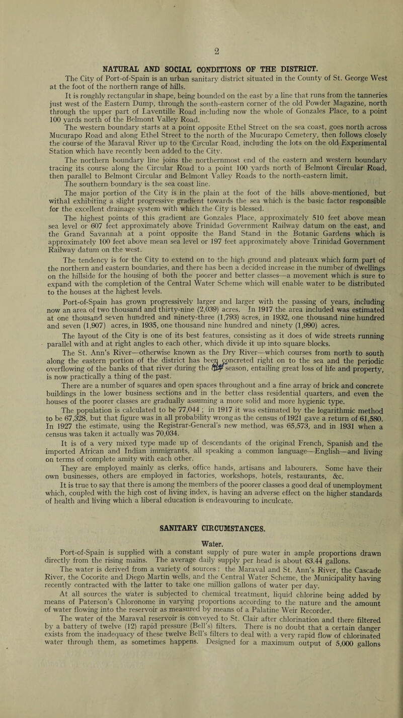 NATURAL AND SOCIAL CONDITIONS OF THE DISTRICT. The City of Port-of-Spain is an urban sanitary district situated in the County of St. George West at the foot of the northern range of hills. It is roughly rectangular in shape, being bounded on the east by a line that runs from the tanneries just west of the Eastern Dump, through the south-eastern corner of the old Powder Magazine, north through the upper part of Laventille Road including now the whole of Gonzales Place, to a point 100 yards north of the Belmont Valley Road. The western boundary starts at a point opposite Ethel Street on the sea coast, goes north across Mucurapo Road and along Ethel Street to the north of the Mucurapo Cemetery, then follows closely the course of the Maraval River up to the Circular Road, including the lots on the old Experimental Station which have recently been added to the City. The northern boundary line joins the northernmost end of the ea.stern and western boundary tracing its course along the Circular Road to a point 100 yards north of Belmont Circular Road, then parallel to Belmont Circular and Belmont \Mlley Roads to the north-eastern limit. The southern boundary is the sea coast line. The major portion of the City is in the plain at the foot of the hills above-mentioned, but withal exhibiting a slight progressive gradient towards the sea which is the basic factor responsible for the excellent drainage system with which the City is blessed. The highest points of this gradient are Gonzales Place, approximately 510 feet above mean sea level or 607 feet approximately above Trinidad Government Railway datum on the east, and the Grand Savannah at a point opposite the Band Stand in the Botanic Gardens which is approximately 100 feet above mean sea level or 197 feet approximately above Trinidad Government Railway datum on the west. The tendency is for the City to extend on to the high ground and plateaux which form part of the northern and eastern boundaries, and there has been a decided increase in the number of dwellings on the hillside for the housing of both the poorer and better classes—a movement which is sure to expand with the completion of the Central Water Scheme which will enable water to be distributed to the houses at the highest levels. Port-of-Spain has grown progressively larger and larger with the passing of years, including now an area of two thousand and thirty-nine (2,039) acres. In 1917 the area included was estimated at one thousand seven hundred and ninety-three (1,793) acres, in 1932, one thousand nine hundred and seven (1,907) acres, in 1935, one thousand nine hundred and ninety (1,990) acres. The layout of the City is one of its best features, consisting as it does of vdde streets running parallel with and at right angles to each other, which divide it up into square blocks. The St. Ann’s River—otherwise known as the Dry River—which courses from north to south along the eastern portion of the district has be^ concreted right on to the sea and the periodic overflowing of the banks of that river during the ftty season, entailing great loss of life and property, is now practically a thing of the past. There are a number of squares and open spaces throughout and a fine array of brick and concrete buildings in the lower business sections and in the better class residential quarters, and even the houses of the poorer classes are gradually assuming a more solid and more hygienic type. The population is calculated to be 77,044 ; in 1917 it was estimated by the logaiithmic method to be 67,328, but that figure was in all probability wrong as the census of 1921 gave a return of 61,580. In 1927 the estimate, using the Registrar-General’s new method, was 65,573, and in 1931 when a census was taken it actually was 70,034. It is of a very mixed type made up of descendants of the original French, Spanish and the imported African and Indian immigrants, all speaking a common language—English—and living on terms of complete amity with each other. They are employed mainly as clerks, office hands, artisans and labourers. Some have their own businesses, others are employed in factories, workshops, hotels, restaurants, &c. It is true to say that there is among the members of the poorer classes a good deal of unemployment which, coupled with the high cost of living index, is having an adverse effect on the higher standards of health and living which a liberal education is endeavouring to inculcate. SANITARY CIRCUMSTANCES. Water. Port-of-Spain is supplied with a constant supply of pure water in ample proportions drawn directly from the rising mains. The average daily supply per head is about 63.44 gallons. The water is derived from a variety of sources : the Maraval and St. Ann’s River, the Cascade River, the Cocorite and Diego Martin wells, and the Central Water Scheme, the Municipality having recently contracted with the latter to take one million gallons of water per day. At all sources the v/ater is subjected to chemical treatment, liquid chlorine being added by- means of Paterson’s Chloronome in varying proportions according to the nature and the amount of water flowing into the reservoir as measured by means of a Palatine Weir Recorder. The water of the Maraval reservoir is conveyed to St. Clair after chlorination and there filtered by a battery of twelve (12) rapid pressure (Bell’s) filters. There is no doubt that a certain danger exists from the inadequac}' of these twelve Bell’s filters to deal with a very rapid flow of chlorinated water through them, as sometimes happens. Designed for a maximum output of 5,000 gallons