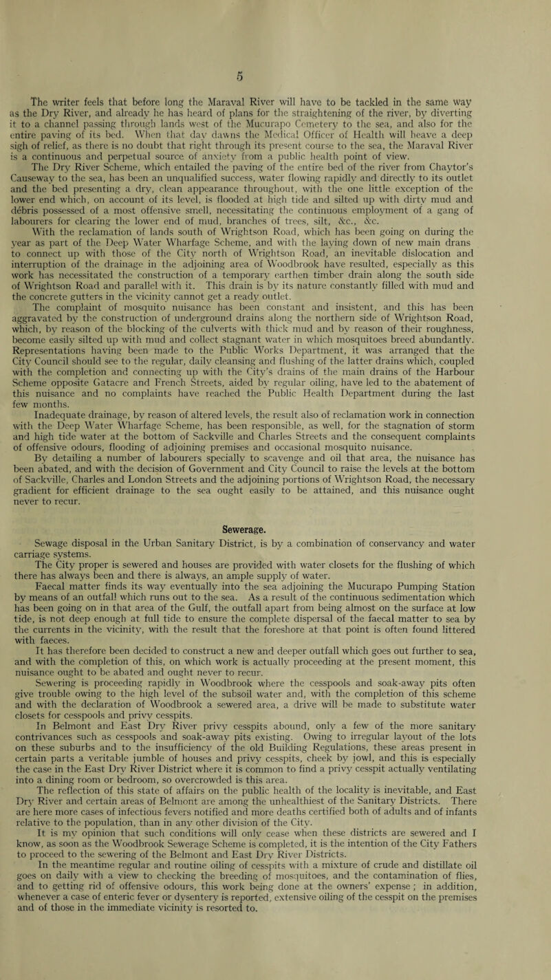 The writer feels that before long the Maraval River will have to be tackled in the same way as the Dry Riv^er, and already he has heard of plans for tlie straightening of the river, b}' diverting it to a channel passing tlirough lands west of the Mucura{)o Cemetery to tlie sea, and also for the entire paving of its bed. When that day d;iwns the Medical Officer of Health will lieave a deep sigli of relief, as there, is no doubt that right through its present course to the sea, the Maraval River is a continuous and perpetual source, of anxiety from a public health point of view. The Dry River Scheme, which entailed the paving of the entire bed of the river from Chaytor’s Causeway to the sea, has been an unqualified .success, water flowing rapidly and directly to its outlet and the bed presenting a dry, clean appearance throughout, with tlie one little exception of the lower end which, on account of its level, is flooded at high tide and silted up with dirty mud and debris possessed of a most offensive smell, necessitating the continuous employment of a gang of labourers for clearing the lower end of mud, branches of trees, silt, &c., &c. With the reclamation of lands south of Wrightson Road, which has been going on during the year as part of the Deep Water Wharfage Scheme, and with the laying down of new main drans to connect up with those of the City north of Wrightson Road, an inevitable dislocation and interruption of the drainage in the adjoining area of Woodbrook have resulted, especially as this work has necessitated the construction of a temporary earthen timber drain along the south side of Wrightson Road and parallel with it. This drain is by its nature constantly filled with mud and the concrete gutters in the vicinity cannot get a read)^ outlet. The complaint of mosquito nuisance has been constant and insi.stcnt, and this has been aggravated by the construction of underground drains along the northern side of Wrightson Road, which, by reason of the blocking of the culverts with thick mud and by reason of their roughness, become easily silted up with mud and collect stagnant water in w’hich mosquitoes breed abundantly. Representations having been made to the Public Works Department, it was arranged that the Cit3.’' Council should see to the regular, daily cleansing and flushing of the latter drains which, coupled with the completion and connecting up with the City’s drains of the main drains of the Harbour Scheme opposite Gatacre and French Streets, aided b\' regular oiling, have led to the abatement of this nuisance and no complaints have reached the Public Health Department during the last few months. Inadequate drainage, by reason of altered levels, the result also of reclamation work in connection with the Deep Water Wharfage Scheme, has been responsible, as well, for the .stagnation of storm and high tide w'ater at the bottom of Sackville and Charles Streets and the consequent complaints of offensive odours, flooding of adjoining premises and occasional mosquito nuisance. By detailing a number of labourers specially to scavenge and oil that area, the nuisance has been abated, and with the decision of Government and City Council to raise the levels at the bottom of Sackville, Charles and London Streets and the adjoining portions of Wrightson Road, the necessary gradient for efficient drainage to the sea ought easily to be attained, and this nuisance ought never to recur. Sewerage. Sewage disposal in the Urban Sanitary District, is by a combination of conservancy and water carriage .systems. The City proper is sewered and houses are provided with water closets for the flushing of which there has always been and there is alwaj^s, an ample supply of water. Faecal matter finds its way eventually into the sea adjoining the Mucurapo Pumping Station by means of an outfall which runs out to the sea. As a result of the continuous sedimentation which has been going on in that area of the Gulf, the outfall apart from being almost on the surface at low tide, is not deep enough at full tide to ensure the complete dispersal of the faecal matter to sea by the currents in the vicinitj’’, with the result that the foreshore at that point is often found littered with faeces. It has therefore been decided to construct a new and deeper outfall which goes out further to sea, and with the completion of this, on which work is actualh^ proceeding at the present moment, this nuisance ought to be abated and ought never to recur. .Sewering is proceeding rapidh' in Woodbrook where the cesspools and soak-away pits often give trouble owing to the high level of the subsoil water and, with the completion of this scheme and with the declaration of Woodbrook a sewered area, a drive will be made to substitute water closets for ces.spools and privy cesspits. In Belmont and East Dry River priv}?' cesspits abound, onl)^ a few of the more sanitary contrivances such as cesspools and soak-away pits existing. Owing to irregular laj^out of the lots on these suburbs and to the insufficienc}^ of the old Building Regulations, these areas present in certain parts a veritable jumble of houses and privy cesspits, cheek bj^ jowl, and this is especially the ca.se in the East Dry River District where it is common to find a privy cesspit actually ventilating into a dining room or bedroom, so overcrowded is this area. The reflection of this state of affairs on the public health of the locality is inevitable, and East Drj- River and certain areas of Belmont are among the unhealthiest of the Sanitary Districts. There are here more cases of infectious fevers notified and more deaths certified both of adults and of infants relative to the population, than in an}^ other division of the City. It is m3'- opinion that such conditions will onR cease when these districts are sewered and I know, as soon as the Woodbrook Sewerage Scheme is completed, it is the intention of the Cit3' Fathers to proceed to the sewering of the Belmont and East Dry River Districts. In the meantime regular and routine oiling of cesspits with a mixture of crude and distillate oil goes on daily with a view to checking the breeding of mosquitoes, and the contamination of flies, and to getting rid of offensive odours, this work being done at the owners’ expense ; in addition, whenever a case of enteric fever or dysentery is reported, extensive oiling of the cesspit on the premises and of those in the immediate vicinity is resorted to.