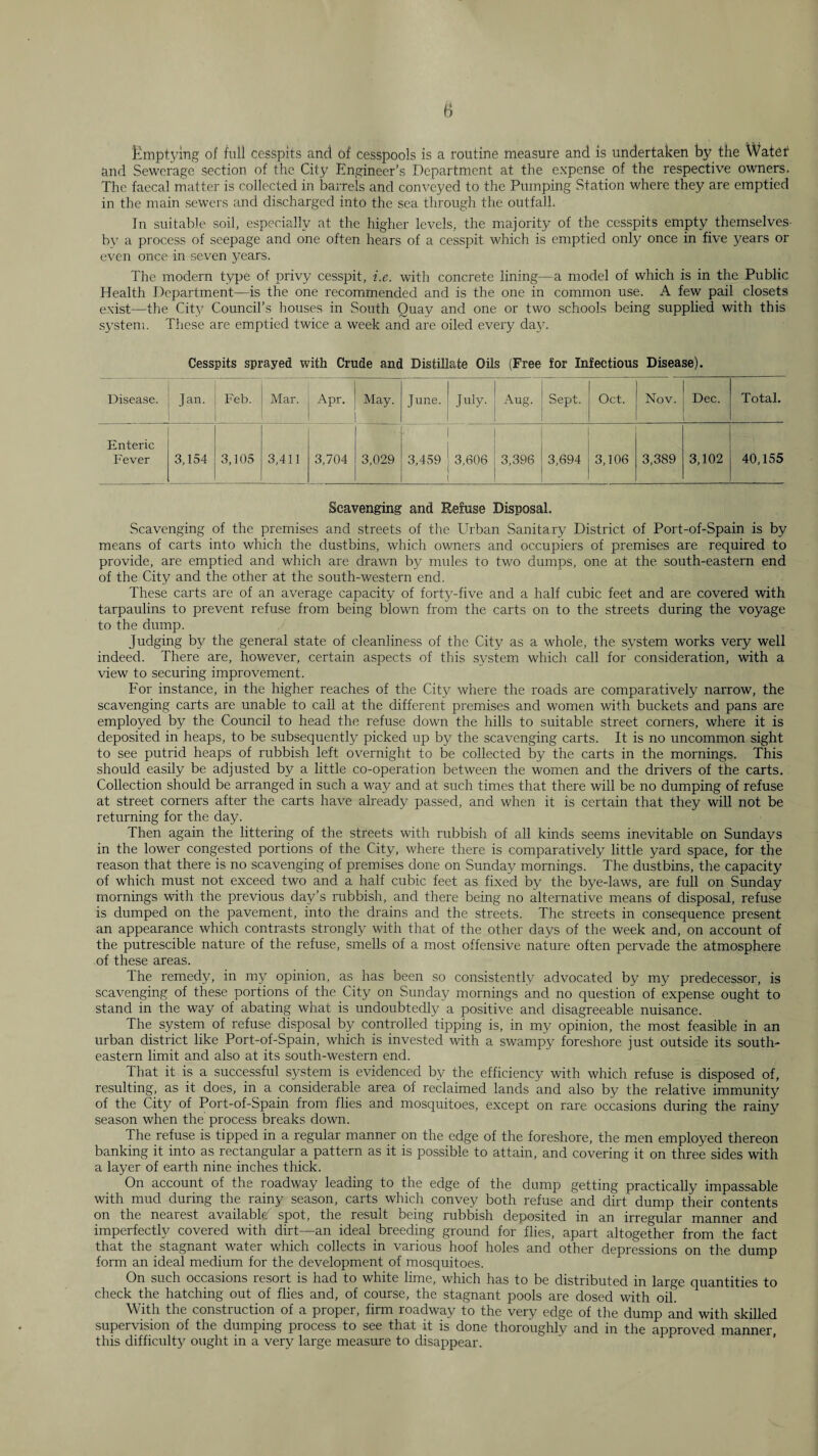 iimptying of full cesspits and of cesspools is a routine measure and is undertaken by the Water and Sewerage section of the City Engineer’s Department at the expense of the respective owners. The faecal matter is collected in barrels and conveyed to the Pumping Station where they are emptied in the main sewers and discharged into the sea through the outfall. In suitable soil, especially at the higher levels, the majority of the cesspits empty themselves- by a process of seepage and one often hears of a cesspit which is emptied only once in five years or even once in seven years. The modern type of privy cesspit, i.e. with concrete lining—a model of which is in the Public Health Department—is the one recommended and is the one in common use. A few pail closets exist—the City Council’s houses in South Quay and one or two schools being supplied with this system. These are emptied twice a week and are oiled every day. Cesspits sprayed with Crude and Distillate Oils (Free for Infectious Disease). Disease. Jan. Feb. Mar. > >-i May. June. July. Aug. Sept. Oct. Nov. Dec. Total. Enteric Fever 3,154 3,105 3,411 3,704 3,029 3,459 [ 3,606 i 3,396 i 3,694 3,106 3,389 3,102 40,155 Scavenging and Refuse Disposal. Scavenging of the premises and streets of the Urban Sanitary District of Port-of-Spain is by means of carts into which the dustbins, which owners and occupiers of premises are required to provide, are emptied and which are drawn by mules to two dumps, one at the south-eastern end of the City and the other at the south-western end. These carts are of an average capacity of forty-five and a half cubic feet and are covered with tarpaulins to prevent refuse from being blown from the carts on to the streets during the voyage to the dump. Judging by the general state of cleanliness of the City as a whole, the system works very well indeed. There are, however, certain aspects of this system which call for consideration, with a view to securing improvement. For instance, in the higher reaches of the City where the roads are comparatively narrow, the scavenging carts are unable to call at the different premises and women with buckets and pans are employed by the Council to head the refuse down the hills to suitable street corners, where it is deposited in heaps, to be subsequently picked up by the scavenging carts. It is no uncommon sight to see putrid heaps of rubbish left overnight to be collected by the carts in the mornings. This should easily be adjusted by a little co-operation between the women and the drivers of the carts. Collection should be arranged in such a way and at such times that there will be no dumping of refuse at street corners after the carts have already passed, and when it is certain that they will not be returning for the day. Then again the littering of the streets with rubbish of all kinds seems inevitable on Sundays in the lower congested portions of the City, where there is comparatively little yard space, for the reason that there is no scavenging of premises done on Sunday mornings. The dustbins, the capacity of which must not exceed two and a half cubic feet as fixed by the bye-laws, are full on Sunday mornings with the previous day’s rubbish, and there being no alternative means of disposal, refuse is dumped on the pavement, into the drains and the streets. The streets in consequence present an appearance which contrasts strongly with that of the other days of the week and, on account of the putrescible nature of the refuse, smells of a most offensive nature often pervade the atmosphere of these areas. The remedy, in my opinion, as has been so consistently advocated by my predecessor, is scavenging of these portions of the City on Sunday mornings and no question of expense ought to stand in the way of abating what is undoubtedly a positive and disagreeable nuisance. The system of refuse disposal by controlled tipping is, in my opinion, the most feasible in an urban district like Port-of-Spain, which is invested with a swampy foreshore just outside its south¬ eastern limit and also at its south-western end. That it is a successful system is evidenced by the efficiency with which refuse is disposed of, re.sulting, as it does, in a considerable area of reclaimed lands and also by the relative immunity of the City of Port-of-Spain from flies and mosquitoes, except on rare occasions during the rainy season when the process breaks down. The refuse is tipped in a regular manner on the edge of the foreshore, the men employed thereon banking it into as rectangular a pattern as it is possible to attain, and covering it on three sides with a layer of earth nine inches thick. On account of the roadway leading to the edge of the dump getting practically impassable with mud during the rainy season, carts which convey both refuse and dirt dump their contents on the nearest available spot, the result being rubbish deposited in an irregular manner and imperfectly covered with dirt—an ideal breeding ground for flies, apart altogether from the fact that the stagnant water which collects in various hoof holes and other depressions on the dump form an ideal medium for the development of mosquitoes. On such occasions resort is had to white lime, which has to be distributed in large quantities to check the hatching out of flies and, of course, the stagnant pools are dosed with oil. With the construction of a proper, firm roadway to the very edge of the dump and with skilled supervision of the dumping process to see that it is done thoroughly and in the approved manner, this difficulty ought in a very large measure to disappear.