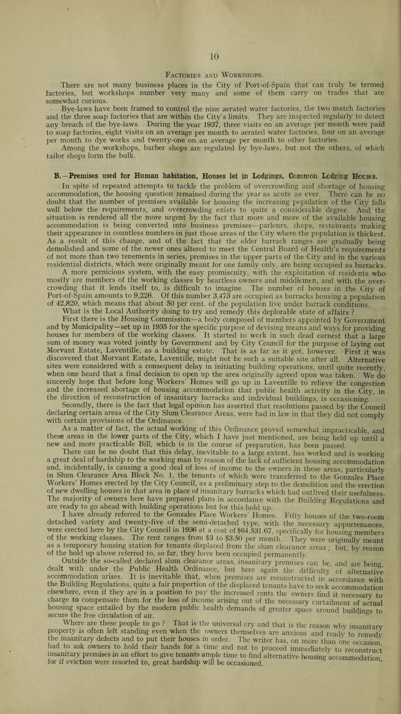 Factories and Workshops. There are not many business places in the City of Port-of-Spain that can truly be termed factories, but workshops number very many and some of them carry on trades that are somewhat curious. Bye-laws have been framed to control the nine aerated water factories, the two match factories and the three soap factories that are within the City’s limits. They are inspected regularly to detect any breach of the bye-laws. During the year 1937, three visits on an average per month were paid to soap factories, eight visits on an average per month to aerated water factories, four on an average per month to dye works and twenty-one on an average per month to other factories. Among the workshops, barber shops are regulated by bye-laws, but not the others, of which tailor shops form the bulk. B.—Premises used for Human habitation, Houses let in Lodgings, Common Lodging Houses. In spite of repeated attempts to tackle the problem of overcrowding and shortage of housing accommodation, the housing question remained during the year as acute as ever. There can be no doubt that the number of premises available for housing the increasing population of the Cit}^ falls well below the requirements, and overcrowding exists to quite a considerable degree. And the situation is rendered all the more urgent by the fact that more and more of the available housing accommodation is being converted into business premises—parlours, shops, restauiants making their appearance in countless numbers in just those areas of the City where the population is thickest. As a result of this change, and of the fact that the older barrack ranges are gradually being demolished and some of the newer ones altered to meet the Central Board of Health’s requirements of not more than two tenements in series, premises in the upper parts of the City and in the various residential districts, which were originally meant for one family only, are being occupied as barracks. A more pernicious system, with the easy promiscuity, with the exploitation of residents who mostly are members of the working classes by heartless owners and middlemen, and with the over¬ crowding that it lends itself to, is difficult to imagine. The number of houses in the City of Port-of-Spain amounts to 9,226. Of this number 3,473 are occupied as barracks housing a population of 42,820, which means that about 50 per cent, of the population live under barrack conditions. What is the Local Authority doing to try and remedy this deplorable state of affairs ? First there is the Housing Commission—a body composed of members appointed by Government and by Municipality—set up in 1935 for the specific purpose of devising means and ways for providing houses for members of the working classes. It started to work in such dead earnest that a large sum of money was voted jointly by Government and by City Council for the purpose of laying out Morvant Estate, Laventille, as a building estate. That is as far as it got, however. First it was discovered that Morvant Estate, Laventille, might not be such a suitable site after all. Alternative sites were considered with a consequent delay in initiating building operations, until quite recently, when one heard that a final decision to open up the area originally agreed upon was taken. We do sincerely hope that before long Workers’ Homes will go up in Laventille to relieve the congestion and the increased shortage of housing accommodation that public health activity in the City, in the direction of reconstruction of insanitary barracks and individual buildings, is occasioning; ’ Secondly, there is the fact that legal opinion has asserted that resolutions passed by the Council declaring certain areas of the City Slum Clearance Areas, were bad in law in that they did not comply with certain provisions of the Ordinance. As a matter of fact, the actual working of this Ordinance proved somewhat impracticable, and these areas in the lower parts of the City, which I have just mentioned, are being held up until a new and more practicable Bill, which is in the course of preparation, has been passed. There can be no doubt that this delay, inevitable to a large extent, has worked and is workin^^ a great deal of hardship to the working man by reason of the lack of sufficient housing accommodation and, incidentally, is causing a good deal of loss of income to the owners in these areas, particularly in Slum Clearance Area Block No. 1, the tenants of which were transferred to the Gonzales Place Workers’ Homes erected by the City Council, as a preliminary step to the demolition and the erection of new dwelling houses in that area in place of insanitary barracks which had outlived their usefulness. The majority of owners here have prepared plans in accordance with the Building Regulations and are ready to go ahead with building operations but for this hold up. I have already referred to the Gonzales Place Workers’ Homes. Fifty houses of the two-room detached variety and twenty-five of the semi-detached type, with the necessary appurtenances were erected here by the City Council in 1936 at a cost of $64,531.67, specifically for housing members of the working classes. The rent ranges from $3 to $3,50 per month. They were originally meant as a temporary housing station for tenants displaced from the slum clearance areas ; but, by reason of the hold up above referred to, so far, they have been occupied permanentlv. Outside the so-called declared slum clearance areas, insanitary premises can be, and are beinff dealt with under the Public Health Ordinance, but here again the difficulty’ of alternative accommodation arises. It is inevitable that, when premises are reconstructed in accordance with the Building Regulations, quite a fair proportion of the displaced tenants have to seek accommodation elsewhere, even if they are in a position to pay the increased rents the owners find it necessary to charge to compensate them for the loss of income arising out of the necessary curtailment of actual housing space entailed by the modern public health demands of greater space around buildings to secure the free circulation of air. ° Where are these people to go ? That is the universal cry and that is the reason whv insanitarv property is often left standing even when the owners themselves are anxious and ready to remedv the insanitary defects and to put their houses m order. The writer has, on more than one occasion had to ask owners to hold their hands for a time and not to proceed immediately to reconstruct insanitary premises in an effort to give tenants ample time to find alternative housing accommodation for if eviction were resorted to, great hardship will be occasioned.