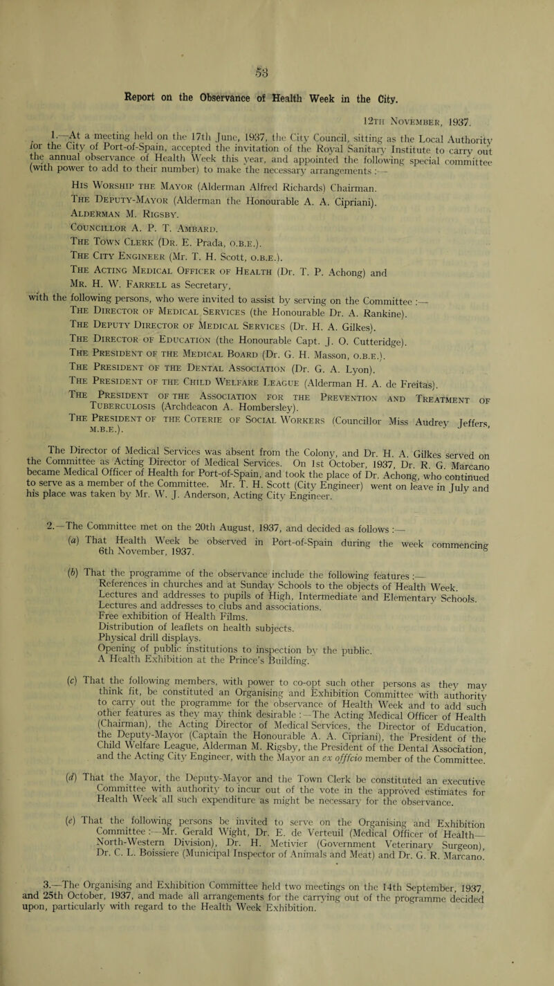 Report on the Observance of Health Week in the City. 12th November, 1937. _ 1.—At a meeting held on the 17tli June, 1937, the City Council, sitting as the Local Authority tor the City of Port-of-Spain, accepted the invitation of the Royal Sanitary Institute to carry out the annual observance of Health Week this year, and appointed the following special comrnittee (with power to add to their number) to make the necessary arrangements - His Worship the Mayor (Alderman Alfred Richards) Chairman. The Deputy-Mayor (Alderman the Honourable A. A. Cipriani). Alderman M. Rigsby. Councillor A. P. T. Ambaru. The Town Clerk (Ur. E. Prada, o.b.e.). The City Engineer (Mr. T. H. Scott, o.b.e.). The Acting Medical Officer of Health (Dr. T. P. Achong) and Mr. H. W. Farrell as Secretar}^ with the following persons, who were invited to assist by serving on the Committee The Director of Medical Services (the Honourable Dr. A. Rankine). The Deputy Director of Medical Services (Dr. H. A. Gilkes). The Director of Education (the Honourable Capt. J. O. Cutteridge). The President of the Medical Board (Dr. G. H. Masson, o.b.e.C The President of the Dental Association (Dr. G. A. Lyon). The President of the Child Welfare League (Alderman H. A. de Freitas). The President of the Association for the Prevention and Treatment of Tuberculosis (Archdeacon A. Hombersley). The President of the Coterie of Social Workers fCouncillor Miss Audrey Teffers M.B.E.). ' J j The Director of Medical Services was absent from the Colony, and Dr. H. A. Gilkes served on the Committee as Acting Director of Medical Services. On 1st October, 1937, Dr R G Marcano became Medical Officer of Health for Port-of-Spain, and took the place of Dr. Achong who continued to serve as a member of the Committee. Mr. T. H. Scott (City Engineer) went on le’ave in Tulv and his place was taken by Mr. W. J. Anderson, Acting City Engineer. 2.—The Committee met on the 20th August, 1937, and decided as follows {a) That Health Week be observed in Port-of-Spain during the week commencing- 6th November, 1937. ® ib) That the programme of the observance include the following features References in churches and at Sunday Schools to the objects of Health Week. Lectures and addresses to pupils of High, Intermediate and Elementary Schools. Lectures and addresses to clubs and associations. Free exhibition of Health Films. Distribution of leaflets on health subjects. Physical drill displays. Opening of public institutions to inspection by the public. A Healtli Exhibition at the Prince’s Building. (c) That the following members, with power to co-opt such other persons as they mav think fit, be constituted an Organising and Exhibition Committee with authority to carry out the programme for the observance of Health Week and to add such other features as they may think desirable :-The Acting Medical Officer of Health (Chairman), the Acting Director of Medical Services, the Director of Education the Deputy-Mayor (Captain the Honourable A. A. Cipriani), the President of the Child Welfare League, Alderman M. Rigsby, the President of the Dental Association and the Acting City Engineer, with the Mayor an ex offfcio member of the Committee.' {d) That the Mayor, the Depiity-Mayor and the Town Clerk be constituted an e.xecutive Committee with authority to incur out of the vote in the approved estimates for Health Week all such expenditure as might be necessary for the observance. {e) That the following persons be invited to serve on the Organising and Exhibition Committee Mr. Gerald Wight, Dr. E. de Verteuil (Medical Officer of Health— North-Western Division), Dr. H. Metivier (Government Veterinary Surgeon) Dr. C. L. Boissiere (Municipal Inspector of Animals and Meat) and Dr. G.~R. Marcano! 3.—The Organising and Exhibition Committee held two meetings on the 14th September, 1937, and 25th October, 1937, and made all arrangements for the carr3dng out of the programme decided upon, particularly with regard to the Health Week Exhibition.