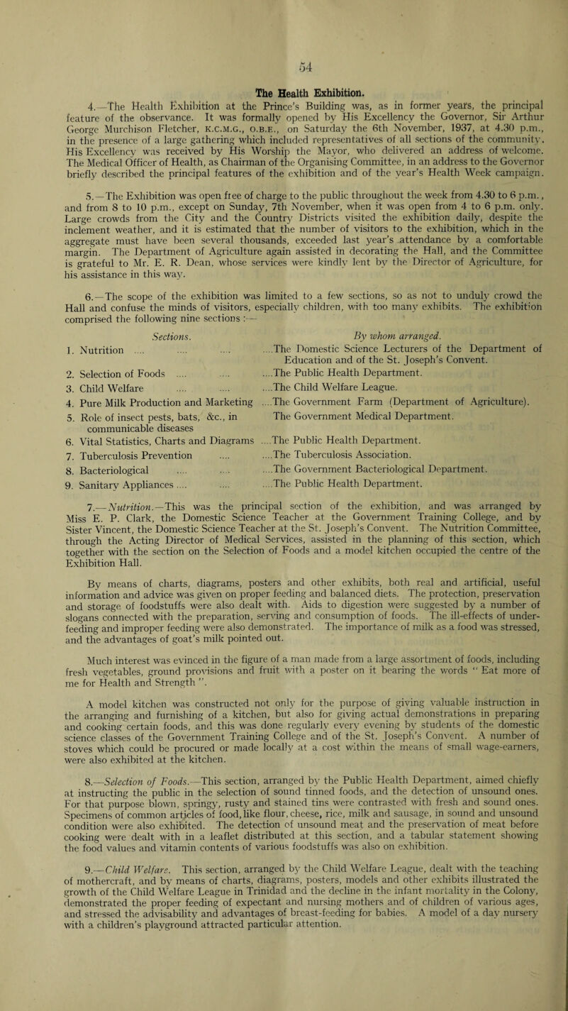 The Health Exhibition. 4 _The Health Exhibition at the Prince’s Building was, as in former years, the principal feature of the observance. It was formally opened by His Excellency the Governor, Sir Arthur George Murchison Fletcher, k.c.m.g., o.b.e., on Saturday the 6th November, 1937, at 4.30 p.m., in the presence of a large gathering which included representatives of all sections of the community His Excellency was received by His Worship the Mayor, who delivered an address of welcome. The Medical Officer of Health, as Chairman of the Organising Committee, in an address to the Governor briefly described the principal features of the exhibition and of the year’s Health Week campaign. 5.—The Exhibition was open free of charge to the public throughout the week from 4.30 to 6 p.m., and from 8 to 10 p.m., except on Sunday, 7th November, when it was open from 4 to 6 p.m. only. Large crowds from the City and the Country Districts visited the exhibition daily, despite the inclement weather, and it is estimated that the number of visitors to the exhibition, which in the aggregate must have been several thousands, exceeded last year’s attendance by a comfortable margin. The Department of x^griculture again assisted in decorating the Hall, and the Committee is grateful to Mr. E. R. Dean, whose .services were kindly lent by the Director of Agriculture, for his assistance in this wajo 6.—The scope of the exhibition was limited to a few sections, so as not to unduly crowd the Hall and confuse the minds of visitors, especially childi'en, with too many exhibits. The exhibition comprised the following nine sections :— Sections. 1. Nutrition .... 2. Selection of Foods .... 3. Child Welfare 4. Pure Milk Production and Marketing 5. Role of insect pests, bats, &c., in communicable diseases 6. Vital Statistics, Charts and Diagrams 7. Tuberculosis Prevention 8. Bacteriological 9. Sanitary Appliances .... By whom arranged. .. .The Domestic Science Lecturers of the Department of Education and of the St. Joseph’s Convent. .. .The Public Health Department. . ..The Child Welfare League. ....The Government Farm (Department of Agriculture). The Government Medical Department. . ..The Public Health Department. ....The Tuberculosis Association. . ..The Government Bacteriological Department. .. .The Public Health Department. 7.— Nutrition.—'This was the principal section of the exhibition, and was arranged by Miss E. P. Clark, the Domestic Science Teacher at the Government Training College, and by Sister Vincent, the Domestic Science Teacher at the St. Joseph’s Convent. The Nutrition Committee, through the Acting Director of Medical Services, assisted in the planning of this section, which together with the section on the Selection of Foods and a model kitchen occupied the centre of the Exhibition Hall. By means of charts, diagrams, posters and other exhibits, both real and artificial, useful information and advice was given on proper feeding and balanced diets. The protection, preservation and storage of foodstuffs were also dealt with. Aids to digestion were suggested by a number of slogans connected with the preparation, serving and consumption of foods. The ill-effects of under¬ feeding and improper feeding were also demonstrated. The importance of milk as a food was stressed, and the advantages of goat’s milk pointed out. Much interest was evinced in the figure of a man made from a large assortment of foods, including fresh vegetables, ground provisions and fruit ■'vith a poster on it bearing the words “ Eat more of me for Health and Strength ”. A model kitchen was constructed not only for the purpose of giving valuable instruction in the arranging and furnishing of a kitchen, but also for giving actual demonstrations in preparing and cooking certain foods, and this was done regularly every evening by students of the domestic science classes of the Government Training College and of the St. Joseph’s Convent. A number of stoves which could be procured or made locally at a cost within the means of .small wage-earners, were also exhibited at the kitchen. 8.—Selection of Footfs.—This section, arranged by the Public Health Department, aimed chiefly at instructing the public in the selection of sound tinned foods, and the detection of unsound ones. For that purpose blown, springy, rusty and stained tins were contrasted with fresh and sound ones. Specimens of common articles of food, like flour, cheese, rice, milk and sausage, in sound and unsound condition were also exhibited. The detection of unsound meat and the preservation of meat before cooking were dealt with in a leaflet distributed at this section, and a tabular statement showing the food values and vitamin contents of various foodstuffs was also on exhibition. 9.— Child Welfare. This section, arranged by the Child Welfare League, dealt with the teaching of mothercraft, and by means of charts, diagrams, posters, models and other exhibits illustrated the growth of the Child Welfare League in Trinidad and the decline, in the infant mortality in the Colony, demonstrated the proper feeding of expectant and nursing mothers and of children of various ages, and stressed the advisability and advantages of breast-feeding for babies. A model of a day nursery with a children’s playground attracted particular attention.