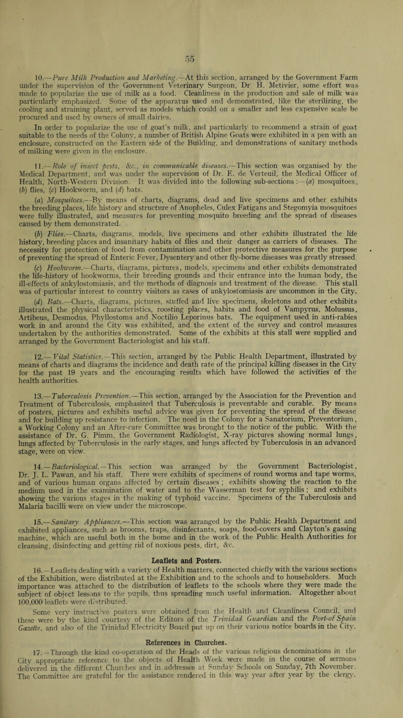 10.—Pure Milk Production and Marketing.—At this section, arranged by the Government Farm under the supervision of the Government Veterinary Surgeon, Dr H. Metivier, some effort was made to popularize the use of milk as a food. Cleanliness in the production and sale of milk was particularly emphasized. Some of the apparatus used and demonstrated, like the sterilizing, the cooling and straining plant, served as models which could on a smaller and less expensive scale be procured and used by owners of small dairies. In order to popularize the use of goat’s milk, and particularly to recommend a strain of goat suitable to the needs of the Colony, a number of British Alpine Goats were exhibited in a pen with an enclosure, constructed on the Eastern side of the Building, and demonstrations of sanitary methods of milking were given in the enclosure. -Role of insect pests, 8zc., in communicable diseases.—This section was organised by the Medical Department, and was under the supervision of Dr. E. de Verteuil, the Medical Officer of Health, North-Western Division. It was divided into the following sub-sections:—{a) mosquitoes, (b) flies, (c) Hookworm, and [d] bats. (a) Mosquitoes.—By means of charts, diagrams, dead and live specimens and other exhibits the breeding places, life history and structure of Anopheles, Culex Fatigans and Stegomyia mo.squitoes were fully illustrated, and measures for preventing mosquito breeding and the spread of diseases caused by them demonstrated. (р) Flies.—Charts, diagrams, models, live specimens and other exhibits illustrated the life history, breeding places and insanitary habits of flies and their danger as carriers of diseases. The necessity for protection of food from contamination and other protective measures for the purpose of preventing the spread of Enteric Fever, Dysentery and other fly-bome diseases was greatly stressed, (с) Hookworm.—Charts, diagrams, pictures, models, specimens and other exhibits demonstrated the life-historv of hookworms, their breeding grounds and their entrance into the human body, the ill-effects of ankylostomiasis, and the methods of diagnosis and treatment of the disease. This stall was of particular interest to country visitors as cases of ankylostomiasis are uncommon in the City. {d) Bats.—Charts, diagrams, pictures, stuffed and live specimens, skeletons and other exhibits illustrated the physical characteristics, roosting places, habits and food of Vampyrus, Molussus, Artibeus, Desmodus, Phyllostoma and Noctilio Leporinus bats. The equipment used in anti-rabies work in and around the City was exhibited, and the extent of the survey and control measures undertaken by the authorities demonstrated. Some of the exhibits at this stall were supplied and arranged by the Government Bacteriologist and his staff. 12. — Vital Statistics.—This section, arranged by the Public Health Department, illustrated by means of charts and diagrams the incidence and death rate of the principal killing diseases in the City for the past 19 years and the encouraging results which have followed the activities of the health authorities. 13. — Tuberculosis Prevention.—-This section, arranged by the Association for the Prevention and Treatment of Tuberculosis, emphasized that Tuberculosis is preventable and curable. By means of posters, pictures and exhibits useful advice was given for preventing the spread of the disease and for building up resi.stance to infection. The need in the Colony for a .Sanatorium, Preventorium, a Working Colony and an After-care Committee was brought to the notice of the public. With the assistance of Dr. G. Pimm, the Government Radiologist, X-ray pictures showing normal lungs, lungs affected by Tuberculosis in the early stages, and lungs affected by Tuberculosis in an advanced stage, were on view. 14. —Bacteriological.—This section was arranged by the Government Bacteriologist, Dr. J. L. Pawan, and his staff. There were exhibits of specimens of round worms and tape worms, and of various human organs affected by certain diseases ; exhibits showing the reaction to the medium used in the examination of water and to the Wasserman test for syphilis ; and exhibits showing the various stages in the making of tj’phoid vaccine. Specimens of the Tuberculosis and Malaria bacilli were on view under the microscope. 15. —Sanitary Appliances.—This section was arranged by the Public Health Department and exhibited appliances, such as brooms, traps, disinfectants, soaps, food-covers and Clayton’s gassing machine, which are useful both in the home and in the work of the Public Health Authorities for cleansing, disinfecting and getting rid of noxious pests, dirt, &c. Leaflets and Posters. 16. —Leaflets dealing with a variety of Health matters, connected chiefly with the various sections of the Exhibition, were distributed at the Exhibition and to the schools and to householders. Much importance was attached to the distribution of leaflets to the schools where they were made the .subject of object lessons to the pupils, thus spreading much useful information. Altogether about 100,000 leaflets were distributed. Some very instructive posters were obtained from the Health and Cleanliness Council, and these were by the kind courtesy of the Editors of the Trinidad Guardian and the Port-of Spain Gazette, and also of the Trinidad Electricity Board put up on their various notice boards in the City. References in Churches. 17. —Through the kind co-operation of the Heads of the various religious denominations in the City appropriate reference to the objects of Health Week were made in the course of sermons delivered in the different Churches and in addresses at Sunday Schools on Sunday, 7th November. The Committee are grateful for the assistance rendered in this wa}' year after year b}^ the clergjc