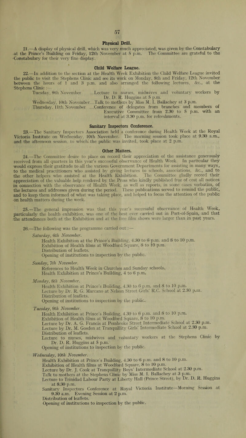 Physical Drill. 21. —A display of physical drill, which was very much appreciated, was given by the Constabulary at the Prince’s Building on Friday, 12th November at 5 p.m. The Committee are grateful to the Constabulary for their very fine display. Child Welfare League. 22. —In addition to the section at the Health Week Exhibition the Child Welfare League invited the public to visit the Stephens Clinic and see its work on Monday, 8th and Friday, 12th November between the hours of 1 and 3 p.m. and also arranged the following lectures, &c., at the Stephens Clinic ;— Tuesday, 9th November ....Lecture to nurses, midwives and voluntary workers by Dr. D. K. Huggins at 5 p.m. Wednesday, lOth November....Talk to mothers by Miss M. 1. Ballachey at 3 p.m. Thursday, 11th November ....Conference of delegates from branches and members of Executive Committee from 2.30 to 5 p.m. with an interval at 3.30 p.m. for refreshments. Sanitary Inspectors Conference. 23. —The Sanitary Inspectors Association held a conference during Health Week at the Royal Victoria Institute on Wednesday, 10th November. The morning session took place at 9.30 a.m., and the afternoon session, to which the public was invited, took place at 2 p.m. Other Matters. 24. —The Committee desire to place on record their appreciation of the assistance generously received from all quarters in this year’s successful observance of Health Week. In particular they would express their gratitude to all the various Government Departments for assisting in many ways, to the medical practitioners who assisted b}' .giving lectures to schools, associations, &c., and to the other helper's who assisted at the Health Exliibition. The Committee gladly record their appreciation of the valuable help rendered by the Press who kindly published free of cost all notices in connection with the observance of Health Week, as well as reports, in some cases verbatim, of the lectures and addresses given during the period. These publications served to remind the public, and to keep them informed of what was taking place, and helped to focus the attention of the public on health matters during the week. 25. —The general impression was that this year’s successful observance of Health Week, particularly the health exhibition, was one of the best ever carried out in Port-of-Spain, and that the attendances both at the Exhibition and at the free film shows were larger than in past years. 26. —The following was the programme carried out ;— Saturday, Qth November. Health Exhibition at the Prince’s Building, 4.30 to 6 p.m. and 8 to 10 p.m. Exhibition of Health films at Woodford Square, 8 to 10 p.m. Distribution of leaflets. Opening of institutions to inspection by the public. Sunday, 1th November. References to Health Week in Churches and Sunday schools. Health Exhibition at Prince’s Building, 4 to 6 p.m. Monday, Sth November. Health Exhibition at Prince’s Building, 4.30 to 6 p.m. and 8 to 10 p.m. Lecture b\^ Dr. R. G. Marcano at Nelson Street Girls’ R.C. School at 2.30 p.m. Distribution of leaflets. Opening of institutions to inspection by the pubhe. Tuesday, 9th November. Health E.xhibition at Prince’s Building, 4.30 to 6 p.m. and 8 to 10 p.m. Exhibition of Health films at Woodford Square, 8 to 10 p.m. Lecture by Dr. A. G. Francis at Pembroke Street Intermediate School at 2.30 p.m. Lecture by Dr. M. Gosden at Tranquillity Girls’ Intermediate School at 2.30 p.m. Distribution of leaflets. Lecture to nurses, midwives and voluntary workers at the Stephens Clinic by Dr. D. R. Huggins at 5 p.m. Opening of institutions to inspection by the public. Wednesday, \Qth November. Health E.xhibition at Prince’s Building, 4.30 to 6 p.m. and 8 to 10 p.m. Exhibition of Health films at Woodford Square, 8 to 10 p.m. Lecture by Dr. J. Cook at Tranquillity Boys’ Intermediate School at 2.30 p.m. Talk to mothers at the Stephens Clinic by Miss M. 1. Ballachey at 3 p.m. Lecture to Trinidad Labour Party at Liberty Hall (Prince Street), by Dr. D. R. Huggins at 8.30 p.m. . „ . Sanitary Inspectors Conference at Royal Victoria Institute—Morning Session at 9.30 a.m. Evening Session at 2 p.m. Distribution of leaflets. Opening of institutions to inspection by the public.