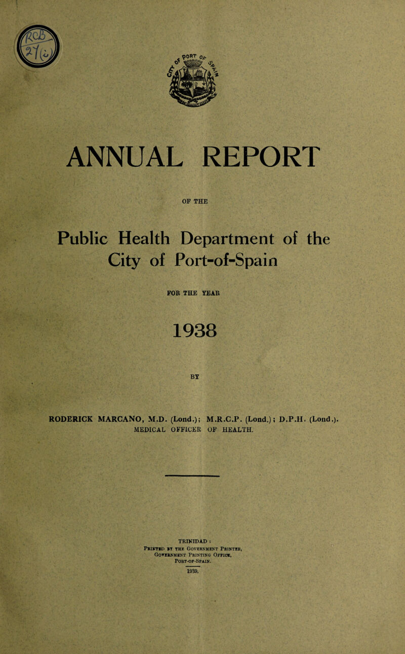 ANNUAL REPORT OF THE Public Health Department of the City of Port-of-Spain FOR THE YEAR 1938 RODERICK MARCANO, M.D. (Lond.); M.R.C.P. (Lond.); D.P.H. (Lond.). MEDICAL OFFICER OF HEALTH. TRINIDAD : Printed *t the Government Printer, Government Printing Office, Port-of-Spain. 1939.