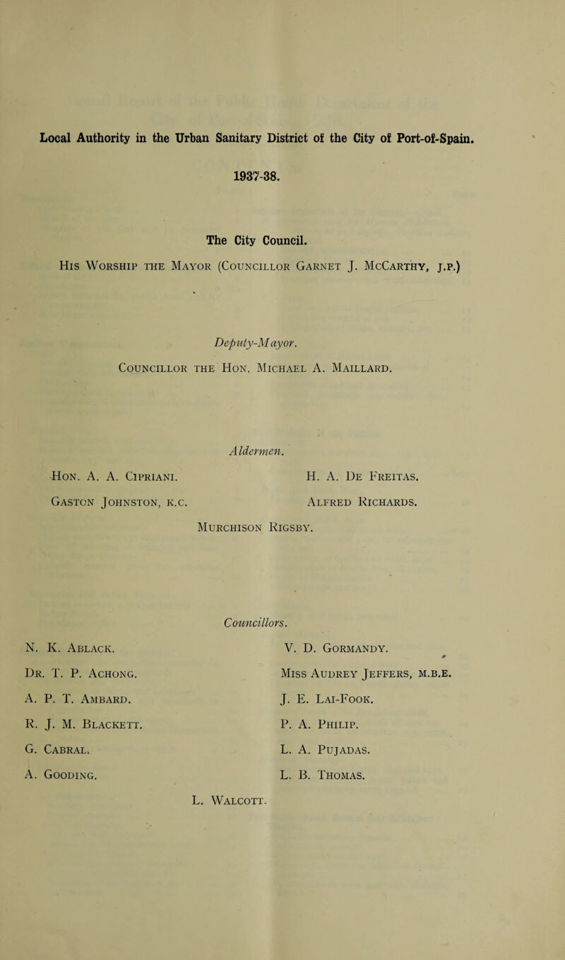 1937-38. The City Council. His Worship the Mayor (Councillor Garnet J. McCarthy, j.p.) Deputy-Mayor. Councillor the Hon. Michael A. Maillard. Aldermen. Hon. A. A. Cipriani. H. A. De Freitas. Gaston Johnston, k.c. Alfred Richards. Murchison Rigsby. N. K. Ablack. Dr. T. P. Achong. A. P. T. Ambard. R. J. M. Blackett. G. Cabral; A. Gooding. Councillors. V. D. Gormandy. * Miss Audrey Jeffers, m.b.e. J. E. Lai-Fook. P. A. Philip. L. A. Pujadas. L. B. Thomas. L. Walcott.