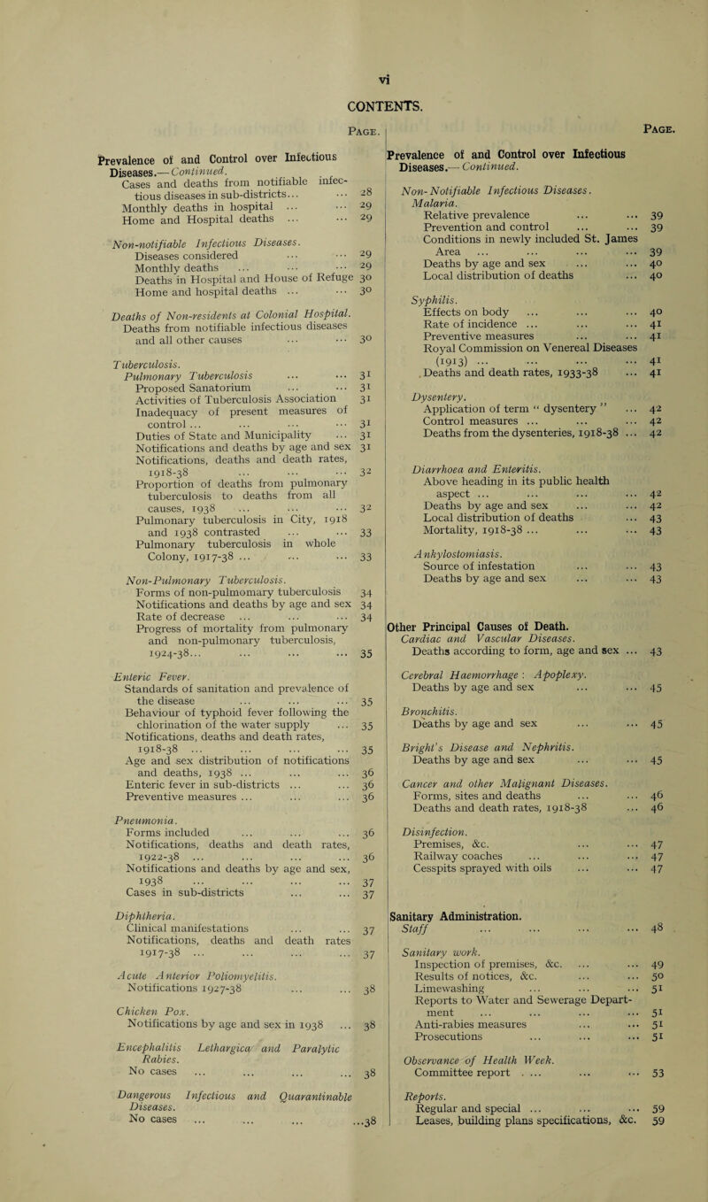 CONTENTS. Page. Page Prevalence of and Control over Infectious Diseases.— Continued. Cases and deaths from notifiable infec¬ tious diseases in sub-districts... • • • -8 Monthly deaths in hospital ... ••• 29 Home and Hospital deaths ... • • • 29 Non-notifiable Infectious Diseases. Diseases considered • • • • • • 29 Monthly deaths ... • • • ■ • • 29 Deaths in Hospital and House of Refuge 30 Home and hospital deaths ... • • • 3° Deaths of Non-residents at Colonial Hospital. Deaths from notifiable infectious diseases and all other causes . • ■ • • • 3° Tuberculosis. Pulmonary Tuberculosis ... ••• 31 Proposed Sanatorium ... ••• 31 Activities of Tuberculosis Association 31 Inadequacy of present measures of control ... ... ••• 31 Duties of State and Municipality ... 31 Notifications and deaths by age and sex 31 Notifications, deaths and death rates, 1918-38 ... ••• ••• 32 Proportion of deaths from pulmonary tuberculosis to deaths from all causes, 1938 ... ... 32 Pulmonary tuberculosis in City, 19x8 and 1938 contrasted ... ... 33 Pulmonary tuberculosis in whole Colony, 1917-38 ••• ••• 33 Non-Pulmonary Tuberculosis. Forms of non-pulmomary tuberculosis 34 Notifications and deaths by age and sex 34 Rate of decrease ... ... ... 34 Progress of mortality from pulmonary and non-pulmonary tuberculosis, 1924-38... ... ... ... 35 Prevalence of and Control over Infectious Diseases.-— Continued. Non-Notifiable Infectious Diseases. Malaria. Relative prevalence ... ... 39 Prevention and control ... ... 39 Conditions in newly included St. James Area ... ... ... •■•39 Deaths by age and sex ... ... 40 Local distribution of deaths ... 40 Syphilis. Effects on body ... ... ... 40 Rate of incidence ... ... ... 41 Preventive measures ... ... 41 Royal Commission on Venereal Diseases (1913) ... ... ... ... 41 Deaths and death rates, 1933-38 ... 41 Dysentery. Application of term “ dysentery ” ... 42 Control measures ... ... ... 42 Deaths from the dysenteries, 1918-38 ... 42 Diarrhoea and Enteritis. Above heading in its public health aspect ... ... ... ... 42 Deaths by age and sex ... ... 42 Local distribution of deaths ... 43 Mortality, 1918-38 ... ... ... 43 Ankylostomiasis. Source of infestation ... ... 43 Deaths by age and sex ... ... 43 Other Principal Causes of Death. Cardiac and Vascular Diseases. Deaths according to form, age and sex ... 43 Enteric Fever. Standards of sanitation and prevalence of the disease ... ... ... 35 Behaviour of typhoid fever following the chlorination of the water supply ... 35 Notifications, deaths and death rates, 1918-38 ... ... ... ... 35 Age and sex distribution of notifications and deaths, 1938 ... ... ... 36 Enteric fever in sub-districts ... ... 36 Preventive measures ... ... ... 36 Pneumonia. Forms included ... ... ... 36 Notifications, deaths and death rates, 1922-38 ... ... ... ... 36 Notifications and deaths by age and sex, 1938 ... ... ... ... 37 Cases in sub-districts ... ... 37 Diphtheria. Clinical manifestations ... ... 37 Notifications, deaths and death rates 1917-38 ... ... ... ... 37 Acute Anterior Poliomyelitis. Notifications 1927-38 ... ... 38 Chicken Pox. Notifications by age and sex in 1938 ... 38 Encephalitis Lelhargica and Paralytic Rabies. No cases ... ... ... ... 38 Cerebral Haemorrhage : Apoplexy. Deaths by age and sex ... ... 45 Bronchitis. Deaths by age and sex ... ... 45 Bright’s Disease and Nephritis. Deaths by age and sex ... ... 45 Cancer and other Malignant Diseases. Forms, sites and deaths ... ... 46 Deaths and death rates, 1918-38 ... 46 Disinfection. Premises, &c. ... ••• 47 Railway coaches ... ... ... 47 Cesspits sprayed with oils ... ... 47 Sanitary Administration. Staff ... ... ••• ... 48 Sanitary work. Inspection of premises, &c. ... ... 49 Results of notices, &c. ... ... 50 Limewashing ... ... ... 51 Reports to Water and Sewerage Depart¬ ment ... ... ... ... 51 Anti-rabies measures ... ... 51 Prosecutions ... ... ... 51 Observance of Health Week. Committee report .... ... ... 53 Dangerous Infectious and Quarantinable Diseases. No cases Reports. Regular and special ... ... ... 59 Leases, building plans specifications, &c. 59
