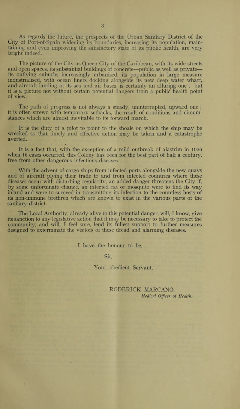 As regards the future, the prospects of the Urban Sanitary District of the City of Port-of-Spain widening its boundaries, increasing its population, main¬ taining and even improving the satisfactory state of its public health, are very bright indeed. The picture of the City as Queen City of the Caribbean, with its wide streets and open spaces, its substantial buildings of concrete—public as well as private— its outlying suburbs increasingly urbanised, its population in large measure industrialised, with ocean liners docking alongside its new deep water wharf, and aircraft landing at its sea and air bases, is certainly an alluring one ; but it is a picture not without certain potential dangers from a public health point of view. The path of progress is not alwa3^s a steady, uninterrupted, upward one ; it is often strewn with temporary setbacks, the result of conditions and circum¬ stances which are almost inevitable to its forward march. It is the duty of a pilot to point to the shoals on which the ship may be wrecked so that timely and effective action may be taken and a catastrophe averted. t It is a fact that, with the exception of a mild outbreak of alastrim in 1926 when 16 cases occurred, this Colony has been for the best part of half a century, free from other dangerous infectious diseases. With the advent of cargo ships from infected ports alongside the new quays and of aircraft plying their trade to and from infected countries where these diseases occur with disturbing regularity, an added danger threatens the City if, by some unfortunate chance, an infected rat or mosquito were to find its way inland and were to succeed in transmitting its infection to the countless hosts of its non-immune brethren which are known to exist in the various parts of the sanitary district. The Local Authority, already alive to this potential danger, will, I know, give its sanction to any legislative action that it may be necessary to take to protect the community, and will, I feel sure, lend its fullest support to further measures designed to exterminate tire vectors of these dread and alarming diseases. I have the honour to be, Sir, Your obedient Servant, RODERICK MARCANO, Medical Officer of Health.