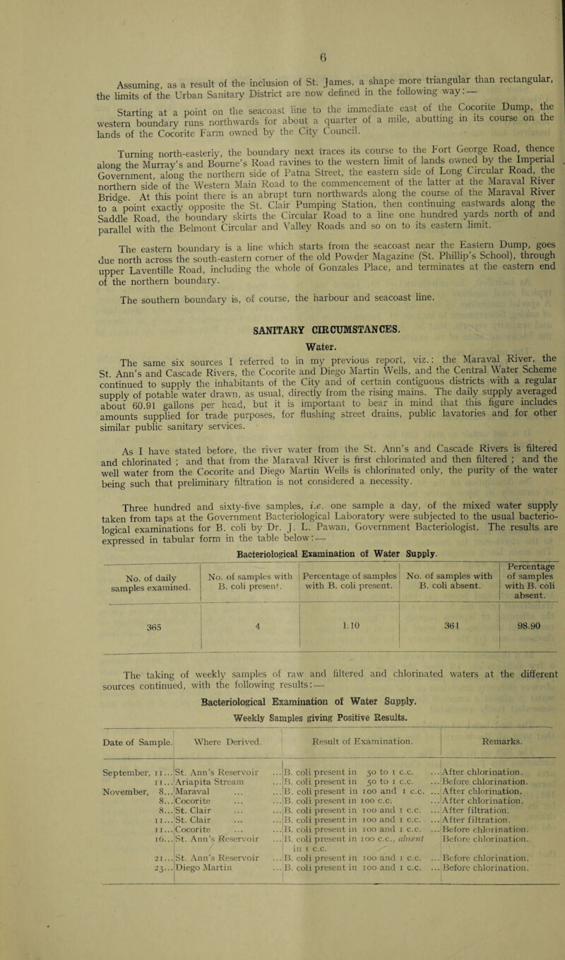 (3 Assuming, as a result of the inclusion of St. James, a shape more triangular than rectangular, the limits of the Urban Sanitary District are now defined in the following way: — Starting at a point on the seacoas'c line to the immediate east of tne Cocorite Dump, the western boundary runs northwards for about a quarter of a mile, abutting in its course on the lands of the Cocorite Farm owned by the City Council. Turning north-easterly, the boundary next traces its course to the Fort George Road thence along the Murray’s and Bourne’s Road ravines to the western limit of lands owned by tne Imperial Government, along the northern side of Patna Street, the eastern side of Long Circular Road the northern side of the Western Main Road to the commencement of the latter at the Maraval River Bridge. At this point there is an abrupt turn northwards along the course of the Maraval River to a point exactly opposite the St. Clair Pumping Station, then continuing eastwards along f’1® Saddle Road, the boundary skirts the Circular Road to a line one hundred yards north of and parallel with the Belmont Circular and Valley Roads and so on to its eastern limit. The eastern boundary is a line which starts from the seacoast near the Eastern Dump, goes due north across the south-eastern corner of the old Powder Magazine (St. Phillip’s School), through upper Laventille Road, including the whole of Gonzales Place, and terminates at the eastern end of the northern boundary. The southern boundary is, of course, the harbour and seacoast line. SANITARY CIRCUMSTANCES. Water. The same six sources I referred to in my previous report, viz.: the Maraval River, the St Ann’s and Cascade Rivers, the Cocorite and Diego Martin Wells, and the Central Water Scheme continued to supply the inhabitants of the City and of certain contiguous districts with a regular supply of potable water drawn, as usual, directly from the rising mains. The daily supply averaged about 60.91 gallons per head, but it is important to bear in mind that this figure includes amounts supplied for trade purposes, for flushing street drains, public lavatories and for other similar public sanitary services. As I have stated before, the river water from the St. Ann’s and Cascade Rivers is filtered and chlorinated ; and that from the Maraval River is first chlorinated and then filtered ; and the well water from the Cocorite and Diego Martin Wells is chlorinated only, the purity of the water being such that preliminary filtration is not considered a necessity. Three hundred and sixty-five samples, i.e. one sample a day, of the mixed water supply taken from taps at the Government Bacteriological Laboratory were subjected to the usual bacterio¬ logical examinations for B. coli by Dr. J. L. Pawan, Government Bacteriologist. The results are expressed in tabular form in the table below: — Bacteriological Examination of Water Supply. No. of daily samples examined. No. of samples with B. coli present. Percentage of samples with B. coli present. No. of samples with B. coli absent. Percentage of samples with B. coli absent. 365 4 1.10 361 98.90 The taking of weekly samples of raw and filtered and chlorinated waters at the different sources continued, with the following results: — Bacteriological Examination of Water Supply. Weekly Samples giving Positive Results. Date of Sample. Where Derived. Result of Examination. Remarks. September, 11... St. Ann’s Reservoir B. coli present in 50 to 1 c.c. After chlorination. II ... Ariapita Stream B. coli present in 50 to 1 c.c. Before chlorination. November, 8... Maraval B. coli present in 100 and 1 c.c. After chlorination. 8... Cocorite B. coli present in xoo c.c. After chlorination. 8... St. Clair B. coli present in 100 and 1 c.c. ... After filtration. II ... St. Clair B. coli present in 100 and 1 c.c. ... After filtration. II... Cocorite B. coli present in 100 and 1 c.c. ... Before chlorination. 16... St. Ann’s Reservoir B. coli present in 100 c.c., absent Before chlorination. 21... St. Ann’s Reservoir in 1 0.0. B. coli present in 100 and 1 c.c. Before chlorination. 23... Diego Martin B. coli present in 100 and 1 c.c. ... Before chlorination,