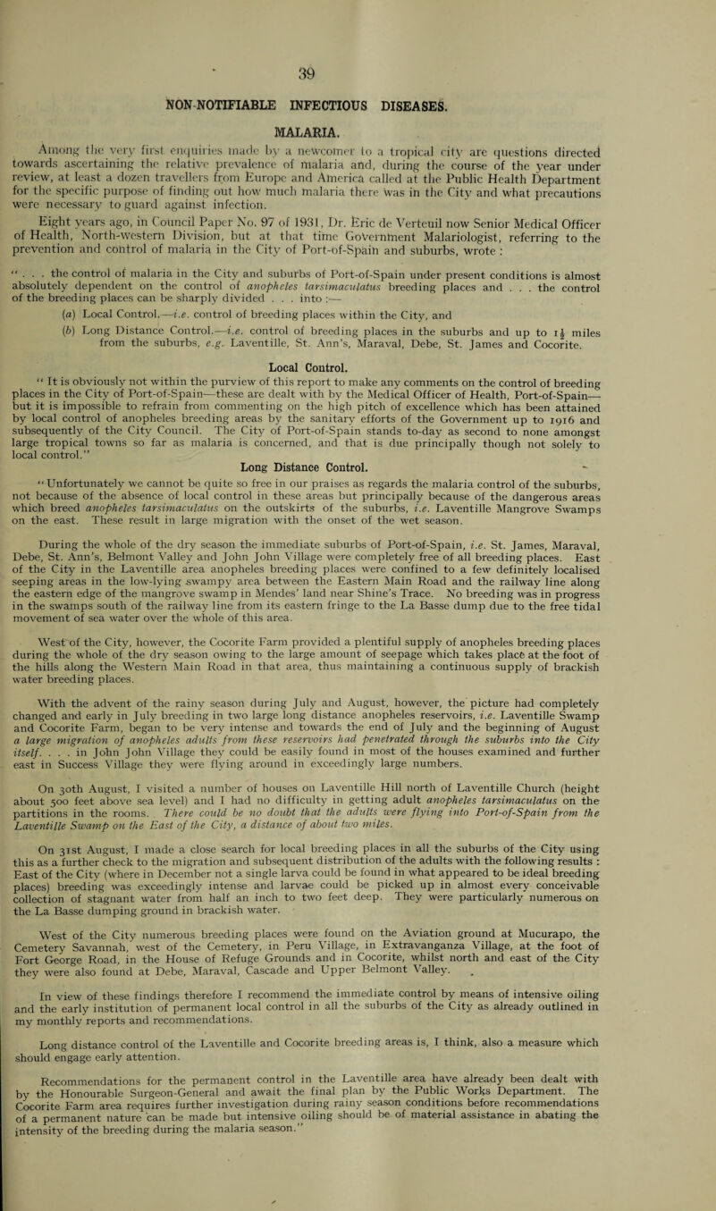 NON NOTIFIABLE INFECTIOUS DISEASES. MALARIA. Among the very first enquiries made by a newcomer to a tropical city are questions directed towards ascertaining the relative prevalence of malaria and, during the course of the year under review, at least a dozen travellers from Europe and America called at the Public Health Department for the specific purpose of finding out how much malaria there was in the City and what precautions were necessary to guard against infection. Eight years ago, in Council Paper No. 97 of 1931, Dr. Eric de Verteuil now Senior Medical Officer of Health, North-western Division, but at that time Government Malariologist, referring to the prevention and control of malaria in the City of Port-of-Spain and suburbs, wrote :  • . . the control of malaria in the City and suburbs of Port-of-Spain under present conditions is almost absolutely dependent on the control of anopheles tarsimaculatus breeding places and . . . the control of the breeding places can be sharply divided . . . into :— {a) Local Control.—i.e. control of breeding places within the City, and (b) Long Distance Control.—i.e. control of breeding places in the suburbs and up to ij miles from the suburbs, e.g. Laventille, St. Ann’s, Maraval, Debe, St. James and Cocorite. Local Control.  It is obviously not within the purview of this report to make any comments on the control of breeding places in the City of Port-of-Spain-—these are dealt with by the Medical Officer of Health, Port-of-Spain— but it is impossible to refrain from commenting on the high pitch of excellence which has been attained by local control of anopheles breeding areas by the sanitary efforts of the Government up to 1916 and subsequently of the City Council. The City of Port-of-Spain stands to-day as second to none amongst large tropical towns so far as malaria is concerned, and that is due principally though not solely to local control.” Long Distance Control. “Unfortunately we cannot be quite so free in our praises as regards the malaria control of the suburbs, not because of the absence of local control in these areas but principally because of the dangerous areas which breed anopheles tarsimaculatus on the outskirts of the suburbs, i.e. Laventille Mangrove Swamps on the east. These result in large migration with the onset of the wet season. During the whole of the dry season the immediate suburbs of Port-of-Spain, i.e. St. James, Maraval, Debe, St. Ann’s, Belmont Valley and John John Village were completely free of all breeding places. East of the City in the Laventille area anopheles breeding places were confined to a few definitely localised seeping areas in the low-lying swampy area between the Eastern Main Road and the railway line along the eastern edge of the mangrove swamp in Mendes’ land near Shine’s Trace. No breeding was in progress in the swamps south of the railway line from its eastern fringe to the La Basse dump due to the free tidal movement of sea water over the whole of this area. West of the City, however, the Cocorite Farm provided a plentiful supply of anopheles breeding places during the whole of the dry season owing to the large amount of seepage which takes place at the foot of the hills along the Western Main Road in that area, thus maintaining a continuous supply of brackish water breeding places. With the advent of the rainy season during July and August, however, the picture had completely changed and early in July breeding in two large long distance anopheles reservoirs, i.e. Laventille Swamp and Cocorite Farm, began to be very intense and towards the end of July and the beginning of August a large migration of anopheles adults from these reservoirs had penetrated through the suburbs into the City itself. ... in John John Village they could be easily found in most of the houses examined and further east in Success Village they were flying around in exceedingly large numbers. On 30th August, I visited a number of houses on Laventille Hill north of Laventille Church (height about 500 feet above sea level) and I had no difficulty in getting adult anopheles tarsimaculatus on the partitions in the rooms. There could be no doubt that the adults were flying into Port-of-Spain from the Laventille Swamp on the East of the City, a distance of about two miles. On 31st August, I made a close search for local breeding places in all the suburbs of the City using this as a further check to the migration and subsequent distribution of the adults with the following results : East of the City (where in December not a single larva could be found in what appeared to be ideal breeding places) breeding was exceedingly intense and larvae could be picked up in almost every conceivable collection of stagnant water from half an inch to two feet deep. They were particularly numerous on the La Basse dumping ground in brackish water. West of the City numerous breeding places were found on the Aviation ground at Mucurapo, the Cemetery Savannah, west of the Cemetery, in Peru \ illage, in Extravanganza Village, at the foot of Fort George Road, in the House of Refuge Grounds and in Cocorite, whilst north and east of the City they were also found at Debe, Maraval, Cascade and Upper Belmont Valley. In view of these findings therefore I recommend the immediate control by means of intensive oiling and the early institution of permanent local control in all the suburbs of the City as already outlined in my monthly reports and recommendations. Long distance control of the Laventille and Cocorite breeding areas is, I think, also a measure which should engage early attention. Recommendations for the permanent control in the Laventille area have already been dealt with by the Honourable Surgeon-General and await the final plan by the Public Works Department. The Cocorite Farm area requires further investigation during rainy season conditions before recommendations of a permanent nature can be made but intensive oiling should be of material assistance in abating the intensity of the breeding during the malaria season.”