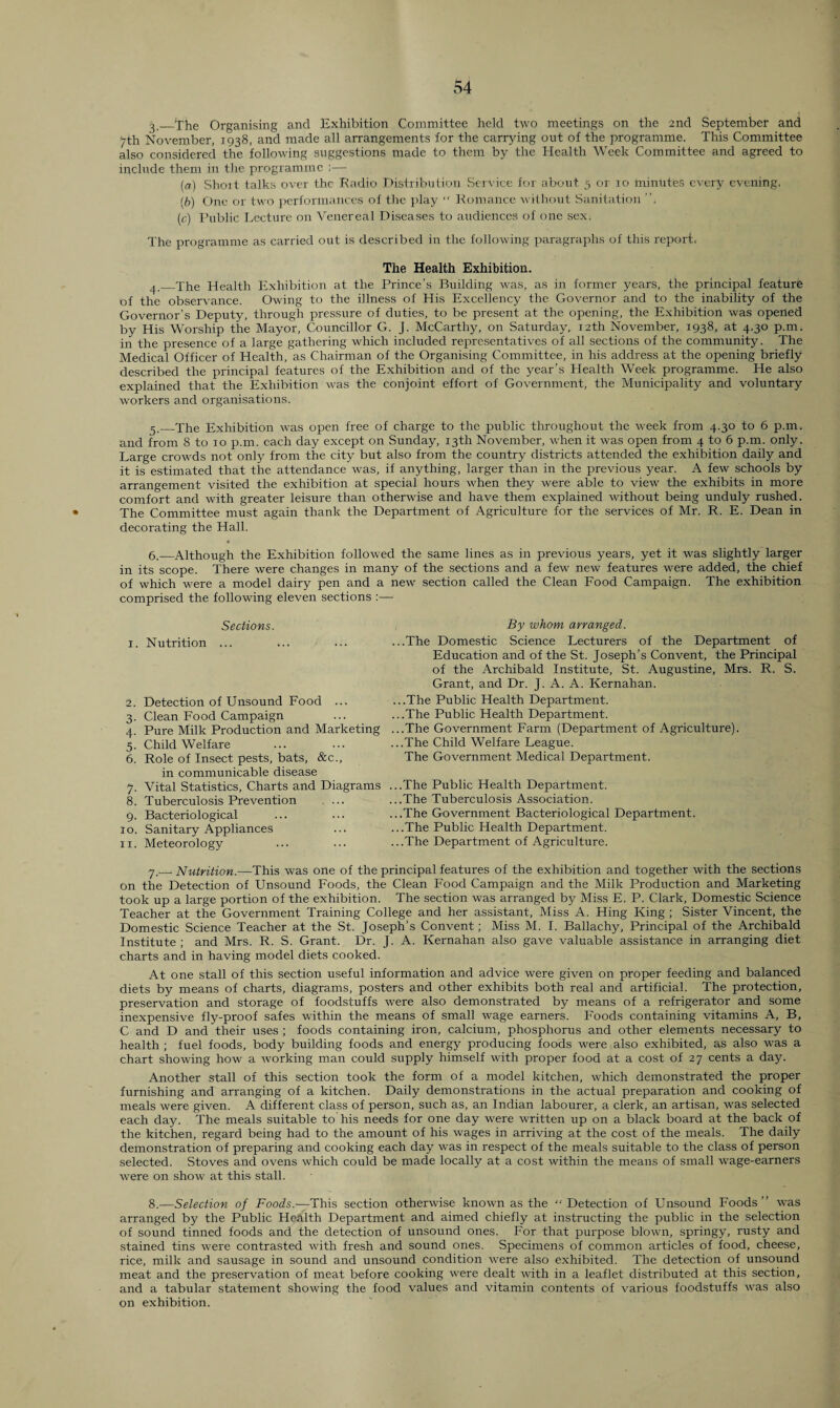 3. _4he Organising and Exhibition Committee held two meetings on the 2nd September and 7th November, 1938, and made all arrangements for the carrying out of the programme. This Committee also considered the following suggestions made to them by the Health Week Committee and agreed to include them in the programme ;— (а) Shoit talks over the Radio Distribution Service for about 5 or 10 minutes every evening. (б) One or two performances of the play  Romance without Sanitation ”. (e) Public Lecture, on Venereal Diseases to audiences of one sex. The programme as carried out is described in the following paragraphs of this report, The Health Exhibition. 4. _The Health Exhibition at the Prince’s Building was, as in former years, the principal feature of the observance. Owing to the illness of His Excellency the Governor and to the inability of the Governor’s Deputy, through pressure of duties, to be present at the opening, the Exhibition was opened by His Worship the Mayor, Councillor G. J. McCarthy, on Saturday, 12th November, 1938, at 4.30 p.m. in the presence of a large gathering which included representatives of all sections of the community. The Medical Officer of Health, as Chairman of the Organising Committee, in his address at the opening briefly described the principal features of the Exhibition and of the year’s Health Week programme. He also explained that the Exhibition was the conjoint effort of Government, the Municipality and voluntary workers and organisations. 5. _The Exhibition was open free of charge to the public throughout the week from 4.30 to 6 p.m. and from 8 to 10 p.m. each day except on Sunday, 13th November, when it was open from 4 to 6 p.m. only. Large crowds not only from the city but also from the country districts attended the exhibition daily and it is estimated that the attendance was, if anything, larger than in the previous year. A few schools by arrangement visited the exhibition at special hours when they were able to view the exhibits in more comfort a,nd with greater leisure than otherwise and have them explained without being unduly rushed. The Committee must again thank the Department of Agriculture for the services of Mr. R. E. Dean in decorating the Hall. 6.—Although the Exhibition followed the same lines as in previous years, yet it was slightly larger in its scope. There were changes in many of the sections and a few new features were added, the chief of which were a model dairy pen and a new section called the Clean Food Campaign. The exhibition comprised the following eleven sections :— Sections. 1. Nutrition ... 2. Detection of Unsound Food ... 3. Clean Food Campaign 4. Pure Milk Production and Marketing 5. Child Welfare 6. Role of Insect pests, bats, &c., in communicable disease 7. Vital Statistics, Charts and Diagrams 8. Tuberculosis Prevention . ... 9. Bacteriological 10. Sanitary Appliances 11. Meteorology By whom arranged. ...The Domestic Science Lecturers of the Department of Education and of the St. Joseph’s Convent, the Principal of the Archibald Institute, St. Augustine, Mrs. R. S. Grant, and Dr. J. A. A. Kernahan. ...The Public Health Department. ...The Public Health Department. ...The Government Farm (Department of Agriculture). ...The Child Welfare League. The Government Medical Department. ...The Public Health Department. ...The Tuberculosis Association. ...The Government Bacteriological Department. ...The Public Health Department. ...The Department of Agriculture. 7. _Nutrition.—This was one of the principal features of the exhibition and together with the sections on the Detection of Unsound Foods, the Clean Food Campaign and the Milk Production and Marketing took up a large portion of the exhibition. The section was arranged by Miss E. P. Clark, Domestic Science Teacher at the Government Training College and her assistant. Miss A. Hing King ; Sister Vincent, the Domestic Science Teacher at the St. Joseph’s Convent; Miss M. I. Ballachy, Principal of the Archibald Institute ; and Mrs. R. S. Grant. Dr. J. A. Kernahan also gave valuable assistance in arranging diet charts and in having model diets cooked. At one stall of this section useful information and advice were given on proper feeding and balanced diets by means of charts, diagrams, posters and other exhibits both real and artificial. The protection, preservation and storage of foodstuffs were also demonstrated by means of a refrigerator and some inexpensive fly-proof safes within the means of small wage earners. Foods containing vitamins A, B, C and D and their uses ; foods containing iron, calcium, phosphorus and other elements necessary to health ; fuel foods, body building foods and energy producing foods were also exhibited, as also was a chart showing how a working man could supply himself with proper food at a cost of 27 cents a day. Another stall of this section took the form of a model kitchen, which demonstrated the proper furnishing and arranging of a kitchen. Daily demonstrations in the actual preparation and cooking of meals were given. A different class of person, such as, an Indian labourer, a clerk, an artisan, was selected each day. The meals suitable to his needs for one day were written up on a black board at the back of the kitchen, regard being had to the amount of his wages in arriving at the cost of the meals. The daily demonstration of preparing and cooking each day was in respect of the meals suitable to the class of person selected. Stoves and ovens which could be made locally at a cost within the means of small wage-earners were on show at this stall. 8. —Selection of Foods.—This section otherwise known as the “Detection of Unsound Foods” was arranged by the Public Health Department and aimed chiefly at instructing the public in the selection of sound tinned foods and the detection of unsound ones. For that purpose blown, springy, rusty and stained tins were contrasted with fresh and sound ones. Specimens of common articles of food, cheese, rice, milk and sausage in sound and unsound condition were also exhibited. The detection of unsound meat and the preservation of meat before cooking were dealt with in a leaflet distributed at this section, and a tabular statement showing the food values and vitamin contents of various foodstuffs was also on exhibition.
