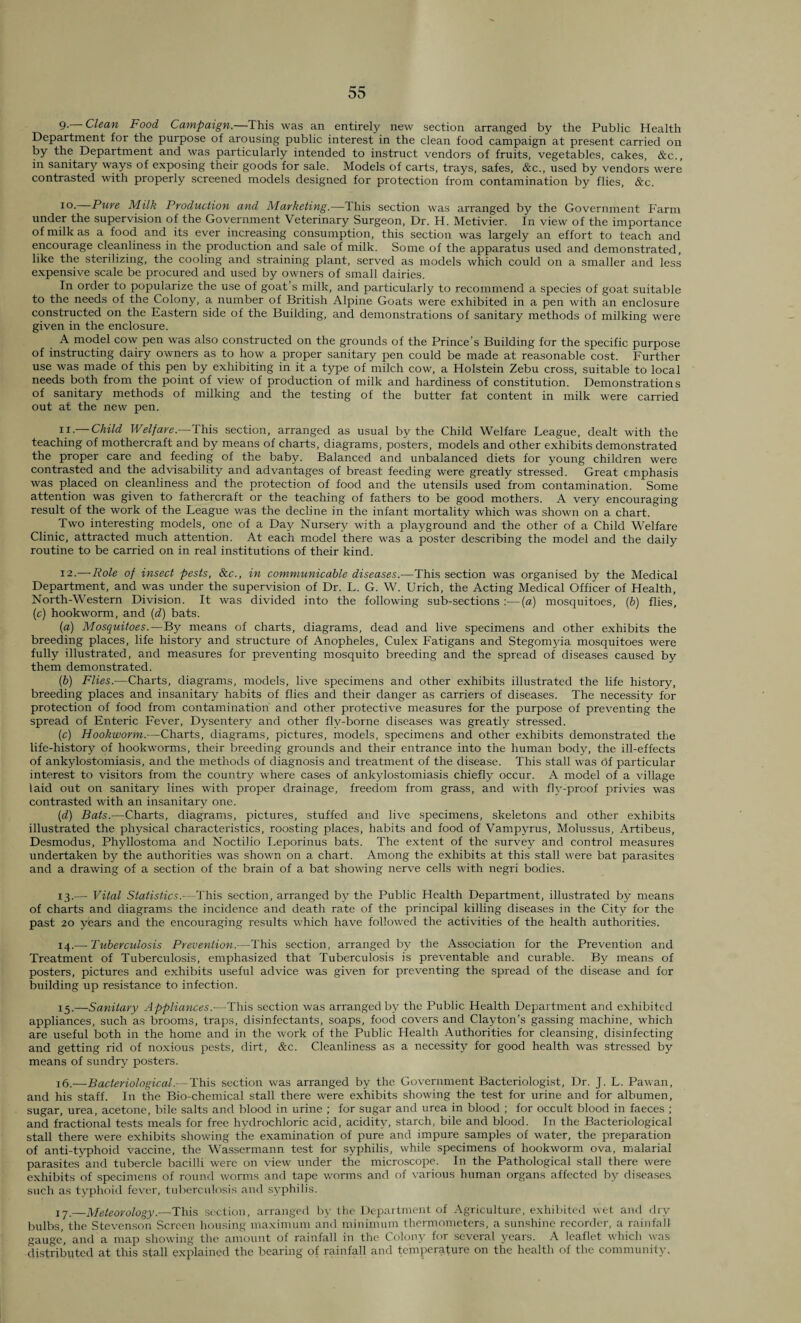 9- Clean Food Campaign.—This was an entirely new section arranged by the Public Health Department for the purpose of arousing public interest in the clean food campaign at present carried on by the Department and was particularly intended to instruct vendors of fruits, vegetables, cakes, &c., in sanitary ways of exposing their goods for sale. Models of carts, trays, safes, &c., used by vendors were contrasted with properly screened models designed for protection from contamination by flies, &c. 1 °- Pure Milk Production and Marketing.—This section was arranged by the Government Farm under the supervision of the Government Veterinary Surgeon, Dr. H. Metivier. In view of the importance of milk as a food and its ever increasing consumption, this section was largely an effort to teach and encourage cleanliness in the production and sale of milk. Some of the apparatus used and demonstrated, like the sterilizing, the cooling and straining plant, served as models which could on a smaller and less expensive scale be procured and used by owners of small dairies. In order to popularize the use of goat s milk, and particularly to recommend a species of goat suitable to the needs of the Colony, a number of British Alpine Goats were exhibited in a pen with an enclosure constructed on the Eastern side of the Building, and demonstrations of sanitary methods of milking were given in the enclosure. A model cow pen was also constructed on the grounds of the Prince’s Building for the specific purpose of instructing dairy owners as to how a proper sanitary pen could be made at reasonable cost. Further use was made of this pen by exhibiting in it a type of milch cow, a Holstein Zebu cross, suitable to local needs both from the point of view of production of milk and hardiness of constitution. Demonstrations of sanitary methods of milking and the testing of the butter fat content in milk were carried out at the new pen. 11. — Child Welfare.—This section, arranged as usual by the Child Welfare League, dealt with the teaching of mothercraft and by means of charts, diagrams, posters, models and other exhibits demonstrated the proper care and feeding of the baby. Balanced and unbalanced diets for young children were contrasted and the advisability and advantages of breast feeding were greatly stressed. Great emphasis was placed on cleanliness and the protection of food and the utensils used from contamination. Some attention was given to fathercraft or the teaching of fathers to be good mothers. A very encouraging result of the work of the League was the decline in the infant mortality which was shown on a chart. Two interesting models, one of a Day Nursery with a playground and the other of a Child Welfare Clinic, attracted much attention. At each model there was a poster describing the model and the daily routine to be carried on in real institutions of their kind. 12. —Role of insect pests, See., in communicable diseases.—This section was organised by the Medical Department, and was under the supervision of Dr. L. G. W. Urich, the Acting Medical Officer of Health, North-Western Division. It was divided into the following sub-sections :—{a) mosquitoes, (b) flies, (c) hookworm, and (d) bats. (a) Mosquitoes.—By means of charts, diagrams, dead and live specimens and other exhibits the breeding places, life history and structure of Anopheles, Culex Fatigans and Stegomyia mosquitoes were fully illustrated, and measures for preventing mosquito breeding and the spread of diseases caused by them demonstrated. (b) Flies.—Charts, diagrams, models, live specimens and other exhibits illustrated the life history, breeding places and insanitary habits of flies and their danger as carriers of diseases. The necessity for protection of food from contamination and other protective measures for the purpose of preventing the spread of Enteric Fever, Dysentery and other flv-borne diseases was greatly stressed. (c) Hookworm.-—Charts, diagrams, pictures, models, specimens and other exhibits demonstrated the life-history of hookworms, their breeding grounds and their entrance into the human body, the ill-effects of ankylostomiasis, and the methods of diagnosis and treatment of the disease. This stall was Of particular interest to visitors from the country where cases of ankylostomiasis chiefly occur. A model of a village laid out on sanitary lines with proper drainage, freedom from grass, and with fly-proof privies was contrasted with an insanitary one. (d) Bats.—Charts, diagrams, pictures, stuffed and live specimens, skeletons and other exhibits illustrated the physical characteristics, roosting places, habits and food of Vampyrus, Molussus, Artibeus, Desmodus, Phyllostoma and Noctilio Leporinus bats. The extent of the survey and control measures undertaken by the authorities was shown on a chart. Among the exhibits at this stall were bat parasites and a drawing of a section of the brain of a bat showing nerve cells with negri bodies. 13. — Vital Statistics.-—This section, arranged by the Public Flealth Department, illustrated by means of charts and diagrams the incidence and death rate of the principal killing diseases in the City for the past 20 years and the encouraging results which have followed the activities of the health authorities. 14. — Tuberculosis Prevention.—This section, arranged by the Association for the Prevention and Treatment of Tuberculosis, emphasized that Tuberculosis is preventable and curable. By means of posters, pictures and exhibits useful advice was given for preventing the spread of the disease and for building up resistance to infection. 15. —Sanitary Appliances.-—This section was arranged by the Public Health Department and exhibited appliances, such as brooms, traps, disinfectants, soaps, food covers and Clayton’s gassing machine, which are useful both in the home and in the work of the Public Health Authorities for cleansing, disinfecting and getting rid of noxious pests, dirt, &c. Cleanliness as a necessity for good health was stressed by means of sundry posters. 16. —Bacteriological.— This section was arranged by the Government Bacteriologist, Dr. J. L. Pawan, and his staff. In the Bio-chemical stall there were exhibits showing the test for urine and for albumen, sugar, urea, acetone, bile salts and blood in urine ; for sugar and urea in blood ; for occult blood in faeces ; and fractional tests meals for free hydrochloric acid, acidity, starch, bile and blood. In the Bacteriological stall there were exhibits showing the examination of pure and impure samples of water, the preparation of anti-typhoid vaccine, the Wassermann test for syphilis, while specimens of hookworm ova, malarial parasites and tubercle bacilli were on view under the microscope. In the Pathological stall there were exhibits of specimens of round worms and tape worms and of various human organs affected by diseases such as typhoid fever, tuberculosis and syphilis. 17. —Meteorology.—This section, arranged by the Department of Agriculture, exhibited wet and dry bulbs, the Stevenson Screen housing maximum and minimum thermometers, a sunshine recorder, a rainfall gauge, and a map showing the amount of rainfall in the Colony for several years. A leaflet which was distributed at this stall explained the bearing of rainfall and temperature on the health of the community.