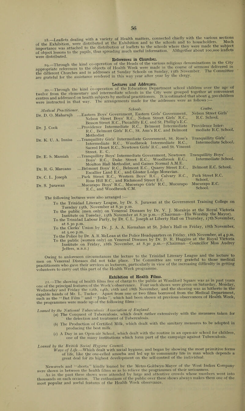 18—Leaflets dealing with a variety of Health matters, connected chiefly with the various sections of the Exhibition were distributed at the Exhibition and to the schools and to householders. Much importance was attached to the distribution of leaflets to the schools where they were made the subject of object lessons to the pupils, thus spreading much useful information. Althgether about 100,000 leaflets were distributed. References in Churches. IQ_Through the kind co-operation of the Heads of the various religious denominations in the City appropriate references to the objects of Health Week were made in the course of sermons delivered in the different Churches and in addresses at Sunday Schools on Sunday, 13th November. The Committee are grateful for the assistance rendered in this way year after year by the clergy. Lectures and Addresses. 2G_Through the kind co-operation of the Education Department school children over the age of twelve from the elementary and intermediate schools in the City were grouped together at convenient centres and addressed on health subjects by medical practitioners. It is estimated that about 4,300 children were instructed in that way. The arrangements made for the addresses were as follows Medical Practitioner. Dr. D. O. Maharajh Dr. J. Cook Dr. K. U. A. Inniss Dr. E. S. Massiah Dr. R. G. Marcano Dr. C. L. Joseph Dr. S. Jurawan Schools. ..Eastern Boys’ Government, Eastern Girls’ Government, Nelson Street Boys’ R.C., Nelson Street Girls’ R.C., Besson Street R.C., Piccadilly E.C. and St. Phillip’s E.C. ..Providence Intermediate R.C., Belmont Intermediate R.C., Belmont Girls’ R.C., St. Ann’s R.C. and Belmont Methodist ..Tranquillity Girls’ Intermediate Government, St. Rose’s Intermediate R.C., Woodbrook Intermediate R.C., Sacred Heart R.C., Newtown Girls’ R.C., and St. Vincent Street, E. C. ..Tranquillity Boys’ Intermediate Government, Newtown Boys’ R.C., Duke Street E.C., Woodbrook E.C., Moulton Hall Methodist, and Gaines Normal A.M.E. ..Belmont Boys’ R.C., Belmont E.C., Quarry Street E.C., Escallier Land E.C., and Gloster Lodge Moravian. ..Park Street R.C., Western Boys’ R.C., Calvary R.C., Rose Hill R.C., and Richmond Street E.C. . .Mucurapo Boys’ R.C., Mucurapo Girls’ R.C., Mucurapo E.C., and Woodbrook C.M. Centre. Nelson Street Girls’ R.C. School. Providence Inter¬ mediate R.C. School. Tranquillity Girls’ Intermediate School. Tranquillity Boys’ Intermediate School. Belmont E.C. School. Park Street R.C. School. Mucurapo E.C. School. The following lectures were also arranged :— To the Trinidad Literary League, by Dr. S. Jurawan at the Government Training College on Tuesday 15th, November at 8.30 p.m. . To the public (men only) on Venereal Diseases by Dr. V. J. Moralejo at the Royal Victoria Institute on Tuesday, 15th November at 8.30 p.m.'—(Chairman'—His Worship the Mayor). To the Trinidad Labour Party, by Dr. C.L. Joseph at Liberty Hall on Thursday, 17th November, at 8.30 p.m. To the Clerks’ Union by Dr. J. A. A. Kernahan at St. John’s Hall on Friday, 18tli November, at 5.00 p.m. To the Police by Dr. A. R. McLean at the Police Headquarters on Friday, 18th November, at 4 p.m. To the public (women only) on Venereal Diseases by Dr. D. R. Huggins at the Royal Victoria Institute on Friday, '18th November, at 8.30 p.m.—(Chairman—Councillor Miss Audrey Jeffers, m.b.e.) Owing to unforeseen circumstances the lecture to the Trinidad Literary League and the lecture to men on Venereal Diseases did not take place. The Committee are very grateful to those medical practitioners who gave their services as lecturers, particularly in view of the increasing difficulty in getting volunteers to carry out this part of the Health Week programme. Exhibition of Health Films. 21.—The showing of health films free of charge to the public at Woodford Square was as in past years one of the principal features of the Week’s observance. Four such shows were given on Saturday, Monday, Wednesday and Friday the 12th, 14th, 16th and 18th November, and the showing was as hitherto in the capable hands of Mr. L. Tucker. Apart from one or two films borrowed from the Medical Department, such as the “ Bat Film ” and “ Jinks ”, which had been shown at previous observances of Health Week, the programmes were made up of the following films :■— Loaned by the National Tuberculosis Association of England. (a) The Conquest of Tuberculosis, which dealt rather extensively with the measures taken for the detection and treatment of Tuberculosis. (b) The Production of Certified Milk, which dealt with the sanitary measures to be adopted in producing the best milk. (c) A Day in an Open-air School, which dealt with the routine in an open-air school for children, one of the many institutions which form part of the campaign against 'tuberculosis. Loaned by the British Social Hygiene Council. Ways of Life.—Which dealt with social hygiene, and began by showing the most primitive forms ' of life, like the one-celled amoeba and led up to community life in man which depends a great deal for its highest development on the self-control of the individual. Newsreels and shorts” kindly loaned by the Metro-Golclwyn-Mayer of the West Indies Company were shown in between the health films so as to relieve the programmes of their seriousness. As in the past these shows were attended by large and attentive crowds whose numbers went into thousands on each occasion. The enthusiasm of the public over these shows always makes them one of the most popular and useful features of the Health Week observance,