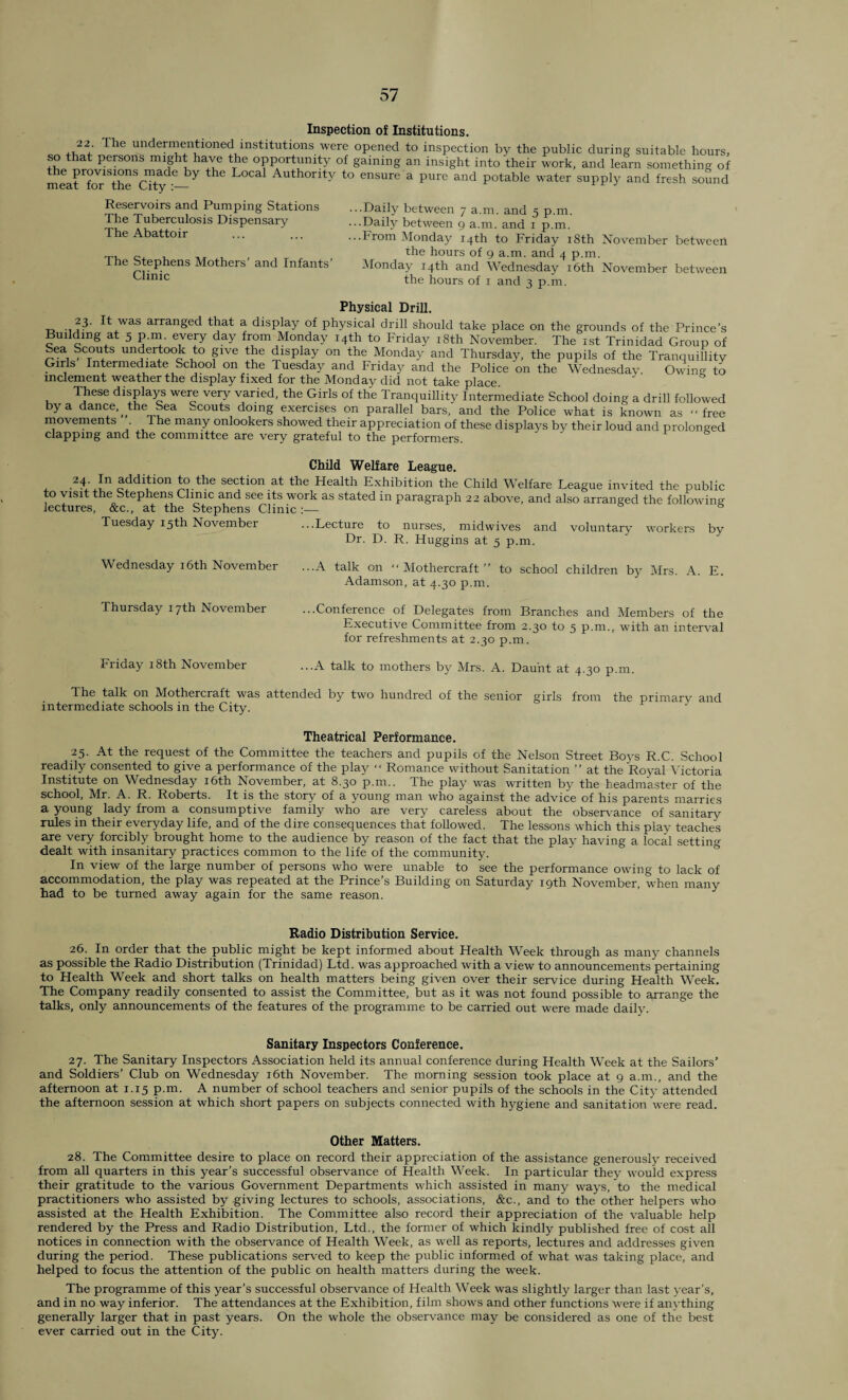 Inspection of Institutions. 22 I he undermentioned institutions were opened to inspection by the public during suitable hours, so that persons might have the opportunity of gaining an insight into their work, and learn something of the provisions^!ade by the Local Authority to ensure a pure and potable water supply and fresh sound Reservoirs and Pumping Stations The Tuberculosis Dispensary The Abattoir The Stephens Mothers' and Infants’ Clinic ...Daily between 7 a.m. and 5 p.m. ...Daily between 9 a.m. and 1 p.m. ...From Monday 14th to Friday 18th November between the hours of 9 a.m. and 4 p.m. Monday 14th and Wednesday 16th November between the hours of 1 and 3 p.m. Physical Drill. 23. It was arranged that a display of physical drill should take place on the grounds of the Prince’s Building at 5 p.m. every day from Monday 14th to Friday 18th November. The 1st Trinidad Group of Sea Scouts undertook to give the display on the Monday and Thursday, the pupils of the Tranquillity Girls Intermediate School on the Tuesday and Friday and the Police on the Wednesday Owino- to inclement weather the display fixed for the Monday did not take place. These displays were very varied, the Girls of the Tranquillity Intermediate School doing a drill followed by a dance,, the Sea Scouts doing exercises on parallel bars, and the Police what is known as ‘'free movements The many onlookers showed their appreciation of these displays by their loud and prolonged clapping and the committee are very grateful to the performers Child Welfare League. 2tln action to the section at the Health Exhibition the Child Welfare League invited the public to visit the Stephens Clinic and see its work as stated in paragraph 22 above, and also arranged the followino- lectures, &c., at the Stephens Clinic :— & Tuesday 15th November ...Lecture to nurses, midwives and voluntary workers by Dr. D. R. Huggins at 5 p.m. Wednesday 16th November ...A talk on Mothercraft” to school children by Mrs. A. E. Adamson, at 4.30 p.m. Thursday 17th November ...Conference of Delegates from Branches and Members of the Executive Committee from 2.30 to 5 p.m., with an interval for refreshments at 2.30 p.m. Friday 18th November ...A talk to mothers by Mrs. A. Daunt at 4.30 p.m The talk on Mothercraft was attended by two hundred of the senior girls from the primary and intermediate schools in the City. J Theatrical Performance. 25. At the request of the Committee the teachers and pupils of the Nelson Street Boys R.C. School readily consented to give a performance of the play “ Romance without Sanitation ” at the Royal Victoria Institute on Wednesday 16th November, at 8.30 p.m.. The play was written by the headmaster of the school, Mr. A. R. Roberts. It is the story of a young man who against the advice of his parents marries a young lady from a consumptive family who are very careless about the observance of sanitary rules in their everyday life, and of the dire consequences that followed. The lessons which this play teaches are very forcibly brought home to the audience by reason of the fact that the play having a local setting dealt with insanitary practices common to the life of the community. In view of the large number of persons who were unable to see the performance owing to lack of accommodation, the play was repeated at the Prince’s Building on Saturday 19th November, when many had to be turned away again for the same reason. Radio Distribution Service. 26. In order that the public might be kept informed about Health Week through as many channels as possible the Radio Distribution (Trinidad) Ltd. was approached with a view to announcements pertaining to Health Week and short talks on health matters being given over their service during Health Week. The Company readily consented to assist the Committee, but as it was not found possible to arrange the talks, only announcements of the features of the programme to be carried out were made daily. Sanitary Inspectors Conference. 27. The Sanitary Inspectors Association held its annual conference during Health Week at the Sailors’ and Soldiers’ Club on Wednesday 16th November. The morning session took place at 9 a.m., and the afternoon at 1.15 p.m. A number of school teachers and senior pupils of the schools in the City attended the afternoon session at which short papers on subjects connected with hygiene and sanitation were read. Other Matters. 28. The Committee desire to place on record their appreciation of the assistance generously received from all quarters in this year’s successful observance of Health Week. In particular they would express their gratitude to the various Government Departments which assisted in many ways, to the medical practitioners who assisted by giving lectures to schools, associations, &c., and to the other helpers who assisted at the Health Exhibition. The Committee also record their appreciation of the valuable help rendered by the Press and Radio Distribution, Ltd., the former of which kindly published free of cost all notices in connection with the observance of Health Week, as well as reports, lectures and addresses given during the period. These publications served to keep the public informed of what was taking place, and helped to focus the attention of the public on health matters during the week. The programme of this year’s successful observance of Health Week was slightly larger than last year’s, and in no way inferior. The attendances at the Exhibition, film shows and other functions were if anything generally larger that in past years. On the whole the observance may be considered as one of the best ever carried out in the City.