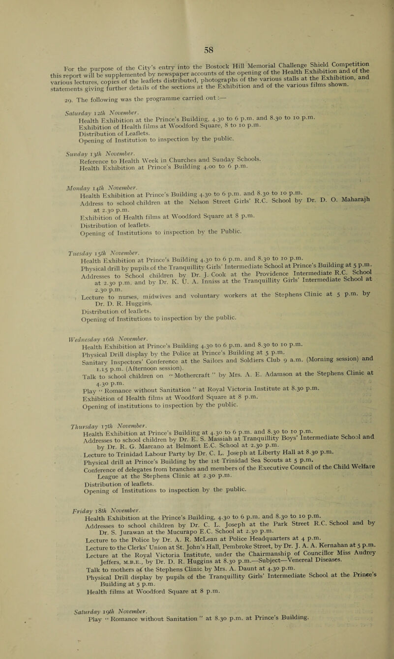 For the purpose of the City’s entry into the Bostock Hill Memorial Challenge Shield Competition this report wih be supplemented 'by newspaper accounts of the opening of the Health Exhibition and of the various Ectures copfeso'the leaflets distributed, photographs of the various stalls at the Exhibition, and statements giving further details of the sections at the Exhibition and of the various films show . 29. The following was the programme carried out Saturday 12th November. Health Exhibition at the Prince’s Building, 4.30 to 6 p.m. and 8.30 to 10 p.m. Exhibition of Health films at Woodford Square, 8 to 10 p.m. Distribution of Leaflets. Opening of Institution to inspection by the public. Sunday 13th November. Reference to Health Week in Churches and Sunday Schools. Health Exhibition at Prince’s Building 4.00 to 6 p.m. \ Monday 14th November. Health Exhibition at Prince’s Building 4.30 to 6 p.m. and 8.30 to 10 p.m.. Address to schoolchildren at the Nelson Street Girls’ R.C. School by Dr. D. O. Maharajh at 2.30 p.m. Exhibition of Health films at Woodford Square at 8 p.m. Distribution of leaflets. Opening of Institutions to inspection by the Public. Tuesday 15th November. Health Exhibition at Prince’s Building 4.30 to 6 p.m. and 8.30 to ro p.m. Physical drill by pupils of the Tranquillity Girls’ Intermediate School at Prince’s Building at 5 p.m. Addresses to School children by Dr. J. Cook at the Providence Intermediate R.C School at 2.30 p.m. and by Dr. K. U. A. Inniss at the Tranquillity Girls Intermediate School at 2.30 p.m. . . , Lecture to nurses, midwives and voluntary workers at the Stephens Clinic at 5 p.m. by Dr. D. R. Huggins. Distribution of leaflets. Opening of Institutions to inspection by the public. Wednesday 16th November. Health Exhibition at Prince’s Building 4.30 to 6 p.m. and 8.30 to 10 p.m. Physical Drill display by the Police at Prince’s Building at 5 p.m. Sanitary Inspectors’ Conference at the Sailors and Soldiers Club 9 a.m. (Morning session) and 1.15 p.m. (Afternoon session). Talk to school children on  Mothercraft ” by Mrs. A. E. Adamson at the Stephens Clinic a 4.30 p.m. Play “ Romance without Sanitation ” at Royal Victoria Institute at 8.30 p.m. Exhibition of Health films at Woodford Square at 8 p.m. Opening of institutions to inspection by the public. Thursday 17th November. Health Exhibition at Prince’s Building at 4.30 to 6 p.m. and 8.30 to 10 p.m. Addresses to school children by Dr. E. S. Massiah at Tranquillity Boys Intermediate School and by Dr. R. G. Marcano at Belmont E.C. School at 2.30 p.m. Lecture to Trinidad Labour Party by Dr. C. L. Joseph at Liberty Hall at 8.30 p.m. Physical drill at Prince’s Building by the 1st Trinidad Sea Scouts at 5 p.m. Conference of delegates from branches and members of the Executive Council of the Child Welfare League at the Stephens Clinic at 2.30 p.m. Distribution of leaflets. Opening of Institutions to inspection by the public. Friday 18th November. Health Exhibition at the Prince’s Building, 4.30 to 6 p.m. and 8.30 to 10 p.m. Addresses to school children by Dr. C. L. Joseph at the Park Street R.C. School and by Dr. S. Jurawan at the Mucurapo E.C. School at 2.30 p.m. Lecture to the Police by Dr. A. R. McLean at Police Headquarters at 4 p.m. Lecture to the Clerks’ Union at St. John’s Hall, Pembroke Street, by Dr. J. A. A. Kernahan at 5 p.m. Lecture at the Royal Victoria Institute, under the Chairmanship of Councillor Miss Audrey Jeffers, m.b.e., by Dr. D. R. Huggins at 8.30 p.111.—Subject—Venereal Diseases. Talk to mothers at the Stephens Clinic by Mrs. A. Daunt at 4.30 p.m. Physical Drill display by pupils of the Tranquillity Girls’ Intermediate School at the Prince s Building at 5 p.m. Health films at Woodford Square at 8 p.m. Saturday lgth November. Play “ Romance without Sanitation ” at 8.30 p.m. at Prince s Building.