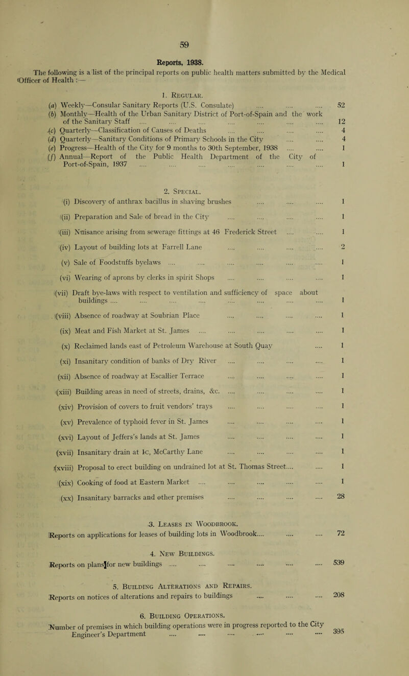 Reports, 1938. The following is a list of the principal reports on public health matters submitted by the Medical (Officer of Health :— 1. Regular. (a) Weekly—Consular Sanitary Reports (U.S. Consulate) .... .... .... 52 (b) Monthly—Health of the Urban Sanitary District of Port-of-Spain and the work of the Sanitary Staff .... .... .... .... .... .... .... 12 Jc) Quarterly—Classification of Causes of Deaths .... .... .... .... 4 (d) Quarterly—Sanitary Conditions of Primary Schools in the City .... .... 4 (e) Progress—Health of the City for 9 months to 30th September, 1938 .... .... 1 {/) Annual—Report of the Public Health Department of the City of Port-of-Spain, 1937 .... .... .... .... .... .... .... 1 2. Special. (i) Discovery of anthrax bacillus in shaving brushes .... .... .... 1 t{ii) Preparation and Sale of bread in the City .... .... .... .... 1 :,(iii) Nuisance arising from sewerage fittings at 46 Frederick Street .... .... 1 Jiv) Layout of building lots at Farrell Lane .... .... .... .... 2 (v) Sale of Foodstuffs byelaws .... .... .... .... .... .... 1 (vi) Wearing of aprons by clerks in spirit Shops .... .... .... .... 1 (vii) Draft b3^e-laws with respect to ventilation and sufficiency of space about buildings .... .... .... .... .... .... .... .... 1 , rfviii) Absence of roadway at Soubrian Place .... .... .... .... 1 (ix) Meat and Fish Market at St. James .... .... .... .... .... 1 (x) Reclaimed lands east of Petroleum Warehouse at South Quay .... 1 (xi) Insanitary condition of banks of Dry River .... .... .... .... 1 (xii) Absence of roadway at Escallier Terrace .... .... .... .... 1 (xiii) Building areas in need of streets, drains, &c. .... .... .... 1 (xiv) Provision of covers to fruit vendors' trays .... .... .... .... 1 (xv) Prevalence of typhoid fever in St. James .... .... .... .... 1 (xvi) Layout of Jeffers's lands at St. James .... .... .... .... 1 Jxvii) Insanitary drain at 1c, McCarthy Lane .... .... .... .... 1 fxviii) Proposal to erect building on undrained lot at St. Thomas Street.... .... 1 (xix) Cooking of food at Eastern Market .... .... .... .... .... 1 (xx) Insanitary barracks and other premises .... .... .... 28 3. Leases in Woodbrook. iReports on applications for leases of building lots in Woodbrook.... .... .... 72 4. New Buildings. Reports on plansjfor new buildings . .... .... .... —• •••• 539 5. Building Alterations and Repairs. Reports on notices of alterations and repairs to buildings .... .... .... 208 6. Building Operations. ^Number of premises in which building operations were in progress reported to the City Engineer’s Department .... .... •••• —• •— •—