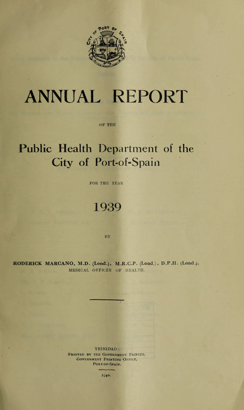 ANNUAL REPORT «0F THE Public Health Department of the City of Port-of-Spain FOR THE YEAR 1939 J3Y RODERICK MARCANO, M.D. (Lond.), M.R.C.P. (Lond.)D.P.II. (Lond.). MEDICAL OFFICER OF HEALTH. TRINIDAD;: IP«INTED BY THE GOVERNMENT PRINTER, Government Printing Office, Port-of-Spatn. 1540.