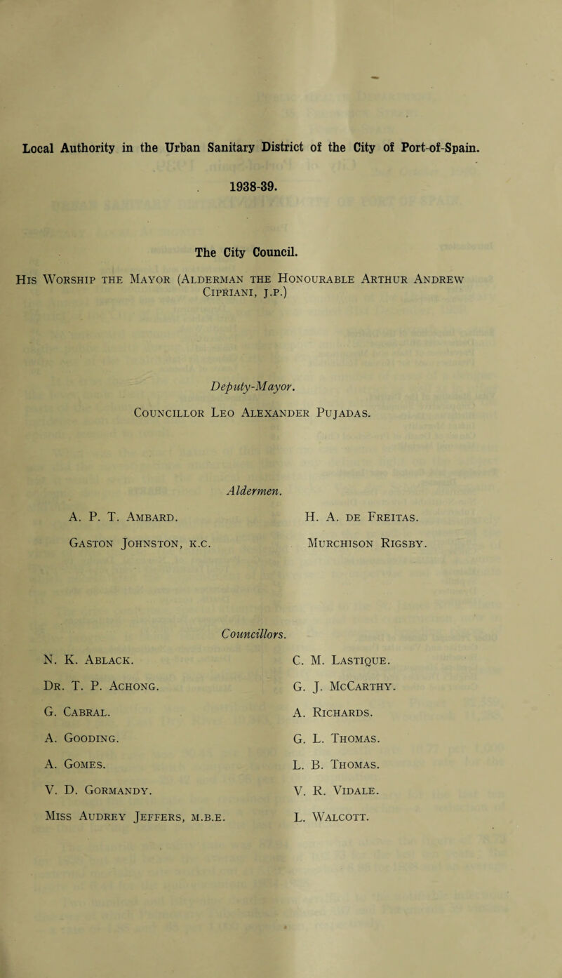 Local Authority in the Urban Sanitary District of the City of Port-of-Spain. 1938-39. The City Council. His Worship the Mayor (Alderman the Honourable Arthur Andrew Cipriani, j.p.) Deputy-Mayor. Councillor Leo Alexander Pujadas. Aldermen. A. P. T. Ambard. H. A. de Freitas. Gaston Johnston, k.c. Murchison Rigsby. Councillors. N. K. Ablack. C. M. Lastique. G. J. McCarthy. A. Richards. Dr. T. P. Achong. G. Cabral. A. Gooding. G. L. Thomas. A. Gomes. L. B. Thomas. V. D. Gormandy. V. R. Vidale. Miss Audrey Jeffers, m.b.e. L. Walcott.