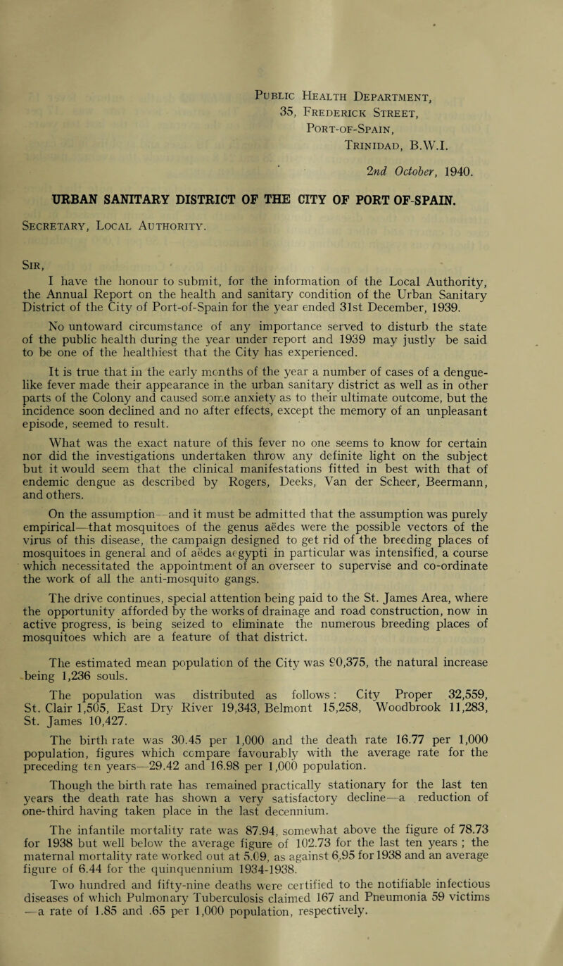 Public PIealth Department, 35, Frederick Street, Port-of-Spain, Trinidad, B.W.I. 2nd October, 1940. URBAN SANITARY DISTRICT OF THE CITY OF PORT OF SPAIN. Secretary, Local Authority. Sir, I have the honour to submit, for the information of the Local Authority, the Annual Report on the health and sanitary condition of the Urban Sanitary District of the City of Port-of-Spain for the year ended 31st December, 1939. No untoward circumstance of any importance served to disturb the state of the public health during the year under report and 1939 may justly be said to be one of the healthiest that the City has experienced. It is true that in the early months of the year a number of cases of a dengue¬ like fever made their appearance in the urban sanitary district as well as in other parts of the Colony and caused some anxiety as to their ultimate outcome, but the incidence soon declined and no after effects, except the memory of an unpleasant episode, seemed to result. What was the exact nature of this fever no one seems to know for certain nor did the investigations undertaken throw any definite light on the subject but it would seem that the clinical manifestations fitted in best with that of endemic dengue as described by Rogers, Deeks, Van der Scheer, Beermann, and others. On the assumption- - and it must be admitted that the assumption was purely empirical—that mosquitoes of the genus aedes were the possible vectors of the virus of this disease, the campaign designed to get rid of the breeding places of mosquitoes in general and of aedes aegypti in particular was intensified, a course which necessitated the appointment of an overseer to supervise and co-ordinate the work of all the anti-mosquito gangs. The drive continues, special attention being paid to the St. James Area, where the opportunity afforded by the works of drainage and road construction, now in active progress, is being seized to eliminate the numerous breeding places of mosquitoes which are a feature of that district. The estimated mean population of the City was 90,375, the natural increase being 1,236 souls. The population was distributed as follows: City Proper 32,559, St. Clair 1,505, East Dry River 19,343, Belmont 15,258, Woodbrook 11,283, St. James 10,427. The birthrate was 30.45 per 1,000 and the death rate 16.77 per 1,000 population, figures which compare favourably with the average rate for the preceding ten years—29.42 and 16.98 per 1,000 population. Though the birth rate has remained practically stationary for the last ten years the death rate has shown a very satisfactory decline—a reduction of one-third having taken place in the last decennium. The infantile mortality rate was 87.94, somewhat above the figure of 78.73 for 1938 but well below the average figure of 102.73 for the last ten years ; the maternal mortality rate worked out at 5.09, as against 6.95 for 1938 and an average figure of 6.44 for the quinquennium 1934-1938. Two hundred and fifty-nine deaths were certified to the notifiable infectious diseases of which Pulmonary Tuberculosis claimed 167 and Pneumonia 59 victims —a rate of 1.85 and .65 per 1,000 population, respectively.