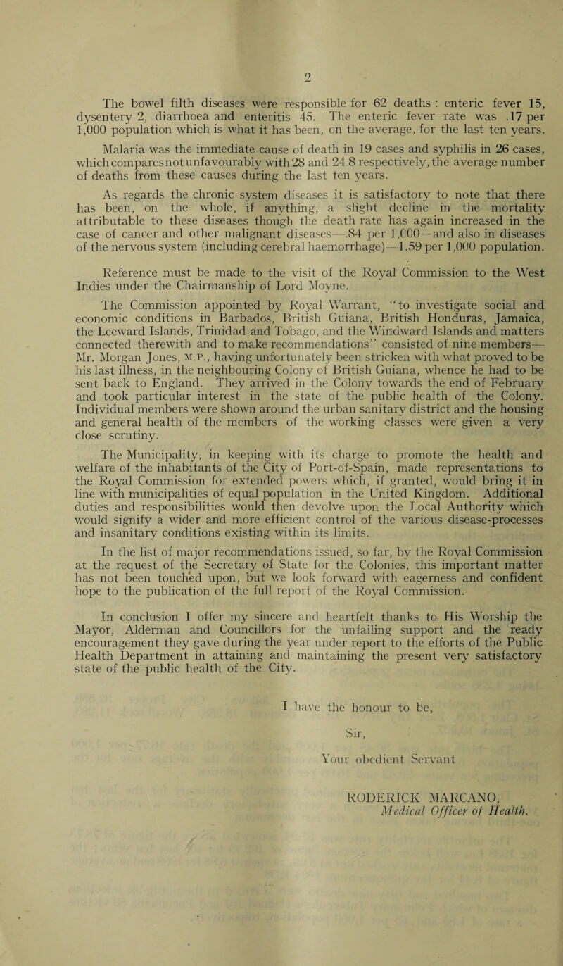 The bowel filth diseases were responsible for 62 deaths : enteric fever 15, dysentery 2, diarrhoea and enteritis 45. The enteric fever rate was .17 per 1,000 population which is what it has been, on the average, for the last ten years. Malaria was the immediate cause of death in 19 cases and syphilis in 26 cases, which compares not unfavourably with 28 and 24.8 respectively, the average number of deaths from these causes during the last ten years. As regards the chronic system diseases it is satisfactory to note that .there has been, on the whole, if anything, a slight decline in the mortality attributable to these diseases though the death rate has again increased in the case of cancer and other malignant diseases—.84 per 1,000 —and also in diseases of the nervous system (including cerebral haemorrhage)—1.59 per 1,000 population. Reference must be made to the visit of the Royal Commission to the West Indies under the Chairmanship of Lord Moyne. The Commission appointed by Royal Warrant, “to investigate social and economic conditions in Barbados, British Guiana, British Honduras, Jamaica, the Leeward Islands, Trinidad and Tobago, and the Windward Islands and matters connected therewith and to make recommendations” consisted of nine members— Mr. Morgan Jones, m.p., having unfortunately been stricken with what proved to be his last illness, in the neighbouring Colon}^ of British Guiana, whence he had to be sent back to England. They arrived in the Colony towards the end of February and took particular interest in the state of the public health of the Colony. Individual members were shown around the urban sanitary district and the housing and general health of the members of the working classes were given a very close scrutiny. The Municipality, in keeping with its charge to promote the health and welfare of the inhabitants of the City of Port-of-Spain, made representations to the Royal Commission for extended powers which, if granted, would bring it in line with municipalities of equal population in the United Kingdom. Additional duties and responsibilities would then devolve upon the Local Authority which would signify a wider and more efficient control of the various disease-processes and insanitary conditions existing within its limits. In the list of major recommendations issued, so far, by the Royal Commission at the request of the Secretary of State for the Colonies, this important matter has not been touched upon, but we look forward with eagerness and confident hope to the publication of the full report of the Royal Commission. In conclusion I offer my sincere and heartfelt thanks to His Worship the Mayor, Alderman and Councillors for the unfailing support and the ready encouragement they gave during the year under report to the efforts of the Public Health Department in attaining and maintaining the present very satisfactory state of the public health of the City. I have the honour to be, Sir, Your obedient Servant RODERICK MARCANO, Medical Officer of Health.