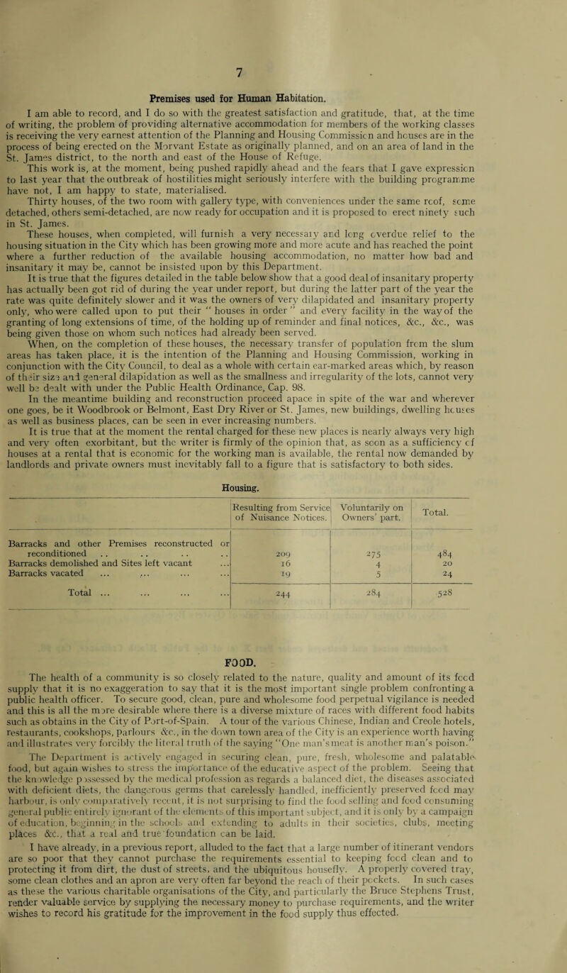 Premises used for Human Habitation. I am able to record, and I do so with the greatest satisfaction and gratitude, that, at the time of writing, the problem of providing alternative accommodation for members of the working classes is receiving the very earnest attention of the Planning and Housing Commission and houses are in the process of being erected on the Morvant Estate as originally planned, and on an area of land in the St. James district, to the north and east of the House of Refuge. This work is, at the moment, being pushed rapidly ahead and the fears that I gave expression to last year that the outbreak of hostilities might seriously interfere with the building programme have not, I am happy to state, materialised. Thirty houses, of the two room with gallery type, with conveniences under the same roof, seme detached, others semi-detached, are now ready for occupation and it is proposed to erect ninety such in St. James. These houses, when completed, will furnish a very necessaiy and long overdue relief to the housing situation in the City which has been growing more and more acute and has reached the point where a further reduction of the available housing accommodation, no matter how bad and insanitary it may be, cannot be insisted upon by this Department. It is true that the figures detailed in the table below show that a good deal of insanitary property has actually been got rid of during the year under report, but during the latter part of the year the rate was quite definitely slower and it was the owners of very dilapidated and insanitary property only, who were called upon to put their  houses in order” and every facility in the way of the granting of long extensions of time, of the holding up of reminder and final notices, &c., &c., was being given those on whom such notices had already been served. When, on the completion of these houses, the necessary transfer of population frcm the slum areas has taken place, it is the intention of the Planning and Housing Commission, working in conjunction with the City Council, to deal as a whole with certain ear-marked areas which, by reason of their size and general dilapidation as well as the smallness and irregularity of the lots, cannot very well be dealt with under the Public Health Ordinance, Cap. 98. In the meantime building and reconstruction proceed apace in spite of the war and wherever one goes, be it Woodbrook or Belmont, East Dry River or St. James, new buildings, dwelling houses as well as business places, can be seen in ever increasing numbers. It is true that at the moment the rental charged for these new places is nearly always very high and very often exorbitant, but the writer is firmly of the opinion that, as soon as a sufficiency cf houses at a rental that is economic for the working man is available, the rental now demanded by landlords and private owners must inevitably fall to a figure that is satisfactory to both sides. Housing. Resulting from Service of Nuisance Notices. Voluntarily on Owners’ part. Total. Barracks and other Premises reconstructed or reconditioned 20Q 275 484 Barracks demolished and Sites left vacant 16 4 20 Barracks vacated 19 5 24 Total ... 244 I CO N 528 FOOD. The health of a community is so closely related to the nature, quality and amount of its feed supply that it is no exaggeration to say that it is the most important single problem confronting a public health officer. To secure good, clean, pure and wholesome food perpetual vigilance is needed and this is all the more desirable where there is a diverse mixture of races with different food habits such as obtains in the City of Port-of-Spain. A tour of the various Chinese, Indian and Creole hotels, restaurants, cookshops, parlours &c., in the down town area of the City is an experience worth having and illustrates very forcibly the literal truth of the saying “One mnn’smcat is another man’s poison.” The Department is actively engaged in securing clean, pure, fresh, wholesome and palatable, food, but again wishes to stress the importance of the educative aspect of the problem. Seeing that the knowledge possessed by the medical profession as regards a balanced diet, the diseases associated with deficient diets, the dangerous germs that carelessly handled, inefficiently preserved feed may harbour, is only comparatively recent, it is not surprising to find the food selling and food consuming general public entirely ignorant of the elements of this important subject, and it is only b) a campaign of education, beginning in the schools and extending to adults in their societies, clubs, meeting places &c., that a real and true foundation can be laid. I have already, in a previous report, alluded to the fact that a large number of itinerant vendors are so poor that they cannot purchase the requirements essential to keeping foed clean and to protecting it from dirt, the dust of streets, and the ubiquitous housefly. A properly covered tray, some clean clothes and an apron are very often far beyond the reach of their pockets. In such cases as these the various charitable organisations of the City, and particularly the Bruce Stephens Trust, render valuable service by supplying the necessary money to purchase requirements, and the writer wishes to record his gratitude for the improvement in the food supply thus effected.