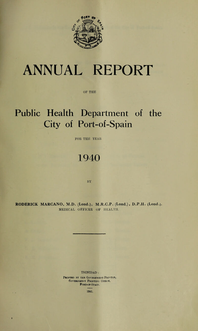 ANNUAL REPORT OF THE Public Health Department of the City of Port-of-Spain FOR THE YEAR 1940 BY RODERICK MARCANO, M.D. (Lond.), M.R.C.P. (Lond.), D.P.II. (Lond.). MEDICAL OFFICER OF HEALTH. TRINIDAD : PRINTED BY THE GOVERNMENT PRINTER, Government Printing Ofeice, Port-ot-Spain. 1941.