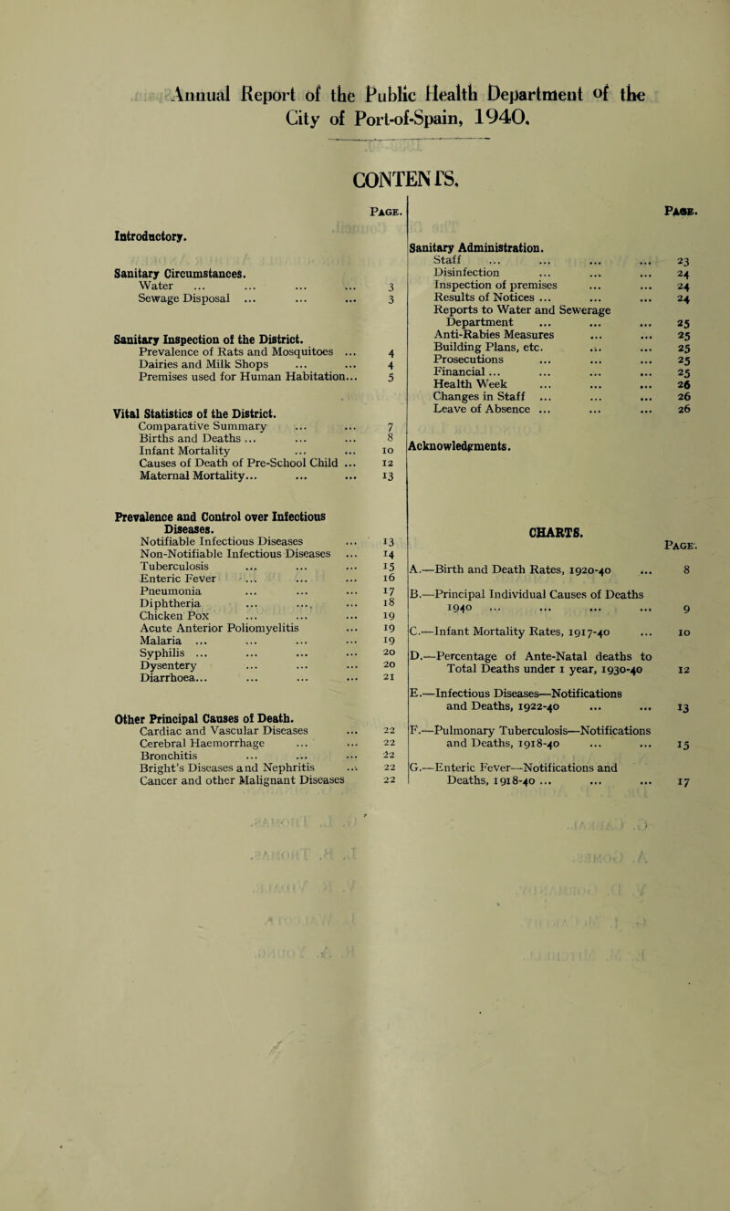 Annual Report of the Public Health Department of the City of Port-of-Spain, 1940, CONTENTS, Page. Introductory. Sanitary Circumstances. Water ... ... ... ... 3 Sewage Disposal ... ... ... 3 Sanitary Inspection of the District. Prevalence of Rats and Mosquitoes ... 4 Dairies and Milk Shops ... ... 4 Premises used for Human Habitation... 5 Vital Statistics of the District. Comparative Summary ... ... 7 Births and Deaths ... ... ... 8 Infant Mortality ... ... 10 Causes of Death of Pre-School Child ... 12 Maternal Mortality... ... ... 13 Prevalence and Control over Infectious Diseases. Notifiable Infectious Diseases ... 13 Non-Notifiable Infectious Diseases ... 14 Tuberculosis ... ... ... 15 Enteric Fever ... ... ... 16 Pneumonia ... ... ... 17 Diphtheria ... .... ... 18 Chicken Pox ... ... ... 19 Acute Anterior Poliomyelitis ... 19 Malaria ... ... ... ••• 19 Syphilis ... ... ... ... 20 Dysentery ... ... ... 20 Diarrhoea... ... ... ... 21 Other Principal Causes of Death. Cardiac and Vascular Diseases ... 22 Cerebral Haemorrhage ... ... 22 Bronchitis ... ... ... 22 Bright’s Diseases and Nephritis ..■• 22 Cancer and other Malignant Diseases 22 Page. Sanitary Administration. Staff • • • 23 Disinfection • • • 24 Inspection of premises . . . 24 Results of Notices ... Reports to Water and Sewerage 24 Department ... 25 Anti-Rabies Measures ... 25 Building Plans, etc. 25 Prosecutions • • • 25 Financial... ... ... 25 Health Week ... 26 Changes in Staff . . . 26 Leave of Absence ... . . , ... 26 Acknowledgments. CHARTS. Page. A. —Birth and Death Rates, 1920-40 ... 8 B. —Principal Individual Causes of Deaths 1940 ... ... ... ... 9 C. —Infant Mortality Rates, 1917-40 ... 10 D. —Percentage of Ante-Natal deaths to Total Deaths under 1 year, 1930-40 12 E. —Infectious Diseases—Notifications and Deaths, 1922-40 ... ... 13 F. —Pulmonary Tuberculosis—Notifications and Deaths, 1918-40 ... ... 15 G. —-Enteric Fever—Notifications and Deaths, 1918-40 ... 17