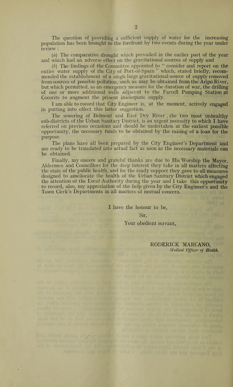 The question of providing a sufficient supply of water for the increasing population has been brought to the forefront by two events during the year under review : (a) The comparative drought which prevailed in the earlier part of the year and which had an adverse effect on the gravitational sources of supply and (b) The findings of the Committee appointed to “ consider and report on the entire water supply of the City of Port-of-Spain ” which, stated briefly, recom¬ mended the establishment of a single large gravitational source of supply removed from sources of possible pollution, such as may be obtained from the Aripo River, but which permitted, as an emergency measure for the duration of war, the drilling of one or more additional wells adjacent to the Farrell Pumping Station at Cocorite to augment the present inadequate supply. I am able to record that City Engineer is, at the moment, actively engaged in putting into effect this latter suggestion. The sewering of Belmont and East Dry River , the two most unhealthy sub-districts of the Urban Sanitary District, is an urgent necessity to which I have referred on previous occasions and should be undertaken at the earliest possible opportunity, the necessary funds to be obtained by the raising of a loan for the purpose. The plans have all been prepared by the City Engineer’s Department and are ready to be translated into actual fact as soon as the necessary materials can be obtained. Finally, my sincere and grateful thanks are due to His Worship the Mayor, Aldermen and Councillors for the deep interest they take in all matters affecting the state of the public health, and for the ready support they gave to all measures designed to ameliorate the health of the Urban Sanitary District which engaged the attention of the Local Authority during the year and I take this opportunity to record, also, my appreciation of the help given by the City Engineer’s and the Town Clerk’s Departments in all matters of mutual concern. I have the honour to be. Sir, Your obedient servant. RODERICK MARCANO, Medical Officer of Health.