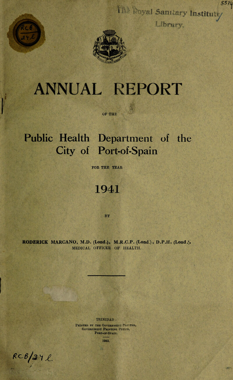 i W* PK1 v R'f Sanitary Instituty Library. SS3U ANNUAL REPORT OP THE Public Health Department of the City of Port-of-Spain FOR THE YEAR 1941 BY RODERICK MARCANO, M.D. (Lond.). M.R.C.P. (Lond.), D.P.H. (Lond.> MEDICAL OFFICER OF HEALTH. TRINIDAD : Feinted by the Government Printer, Government Printing OracE, Port-of-Spain. c0 V JL 1942.