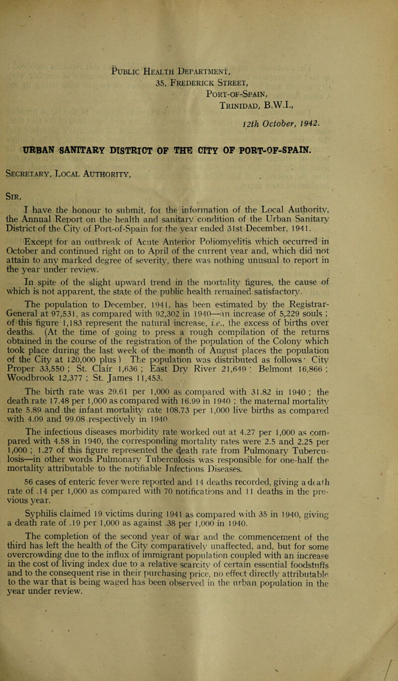 Public Health Department, 35, Frederick Street, Port-of-Spain, Trinidad, B.W.I., 12th October, 1942. URBAN SANITARY DISTRICT OF THE CITY OF PORT-OF-SPAIN. Secretary, Local Authority, Sir, I have the honour to submit, for the information of the Local Authoritv, the Annual Report on the health and sanitary condition of the Urban Sanitary District of the City of Port-of-Spain for the year ended 31st December. 1941. Except for an outbreak of Acute Anterior Poliomyelitis which occurred in October and continued right on to April of the current year and, which did not attain to any marked degree of severity, there was nothing unusual to report in the year under review. In spite of the slight upward trend in the mortality figures, the cause of which is not apparent, the state of the public health remained.satisfactory. The population to December, 1941, has been estimated by the Registrar- General at 97,531, as compared with 92,302 in 1940—an increase of 5,229 souls ; of this figure 1,183 represent the natural increase, i.e., the excess of births over deaths. (At the time of going to press a rough compilation of the returns obtained in the course of the registration of the population of the Colony which took place during the last week of the month of August places the population of the City at 120,000 plus! The population was distributed as follows- City Proper 33,550 ; St. Clair 1,636 ; East Dry River 21,649 ; Belmont 16,866 ; Woodbrook 12,377 ; St. James 11,453. The birth rate was 29.61 per 1,000 as compared with 31.82 in 1940 ; the death rate 17.48 per 1,000 as compared with 16.99 in 1940 ; the maternal mortality rate 5.89 and the infant mortality rate 108.73 per 1,000 live births as compared with 4.09 and 99.08 respectively in 1940 The infectious diseases morbidity rate worked out at 4.27 per 1,000 as com¬ pared with 4.58 in 1940, the corresponding mortality rates were 2.5 and 2.25 per 1,000 ; 1.27 of this figure represented the death rate from Pulmonary Tubercu¬ losis—in other words Pulmonary Tuberculosis was responsible for one-half the mortality attributable to the notifiable Infectious Diseases. 56 cases of enteric fever Were reported and 14 deaths recorded, giving a death rate of .14 per 1,000 as compared with 70 notifications and 11 deaths in tire pre¬ vious year. Syphilis claimed 19 victims during 1941 as compared with 35 in 1940, giving a death rate of . 19 per 1,000 as against .38 per 1,000 in 1940. The completion of the second year of war and the commencement of the third has left the health of the City comparatively unaffected, and, but for some overcrowding due to the influx of immigrant population coupled with an increase in the cost of living index due to a relative scarcity of certain essential foodstuffs and to the consequent rise in their purchasing price, no effect directly attributable to the war that is being waged has been observed in the urban population in the year under review.