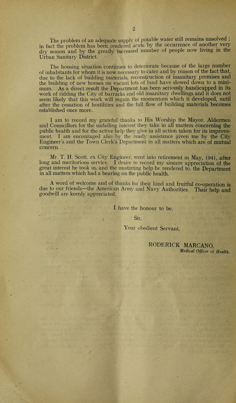 The problem of an adequate supply of potable water still remains unsolved , in fact the problem has been rendered acute by the occurrence of another very dry season and by the greatly increased number of people now living in the Urban Sanitary District. The housing situation continues to deteriorate because of the large number of inhabitants for whom it is now necessary to cater and by reason of the fact that, due to the lack of building materials, reconstruction of insanitary premises and the building of new houses on vacant lots of land have slowed down to a mini¬ mum. As a direct result the Department has been seriously handicapped in its work of ridding the City of barracks and old insanitary dwellings and it does not seem likely that this work will regain the momentum which it developed, until after the cessation of hostilities and the full flow of building materials becomes established once more. I am to record my grateful thanks to His Worship the Mayor, Aldermen and Councillors for the unfailing interest they take in all matters concerning the public health and for the active help they give in all action taken for its improve¬ ment. I am encouraged also by the ready assistance given me by the City Engineer’s and the Town Clerk’s Department in all matters which are of mutual concern. Mr. T. H. Scott, ex City Engineer, went into retirement m May, 1941, after long and meritorious service. I desire to record my sincere appreciation of the great interest he took in, and the unstinting help he rendered to, the Department in all matters which had a bearing on the public health. A word of welcome and of thanks for their kind and fruitful co-operation is due to our friends—the American Army and Navy Authorities. Their help and goodwill are keenly appreciated. 1 have the honour to be, . 7 ;•■■■■ '1 ’ Sir, Your obedient Servant, RODERICK MARCANO, Medical Officer of Health.