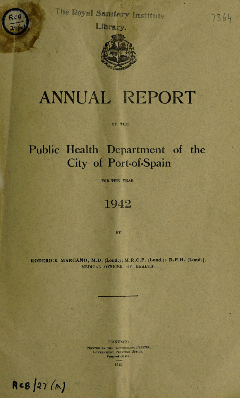 OF . THE Public Health Department of the City of Port-of-Spain FOE THE YEAR 1942 BY RODERICK MARCANO, M.D. (Lond.); M.R.C.P. (Lond.); D.P.H. (Lond.). MEDICAL OFFICER OF HEALTH. TRINIDAD : Printed by the Government Printer, Government Printing Office, Port-of-Stain. 1943. Jl7 (tK)